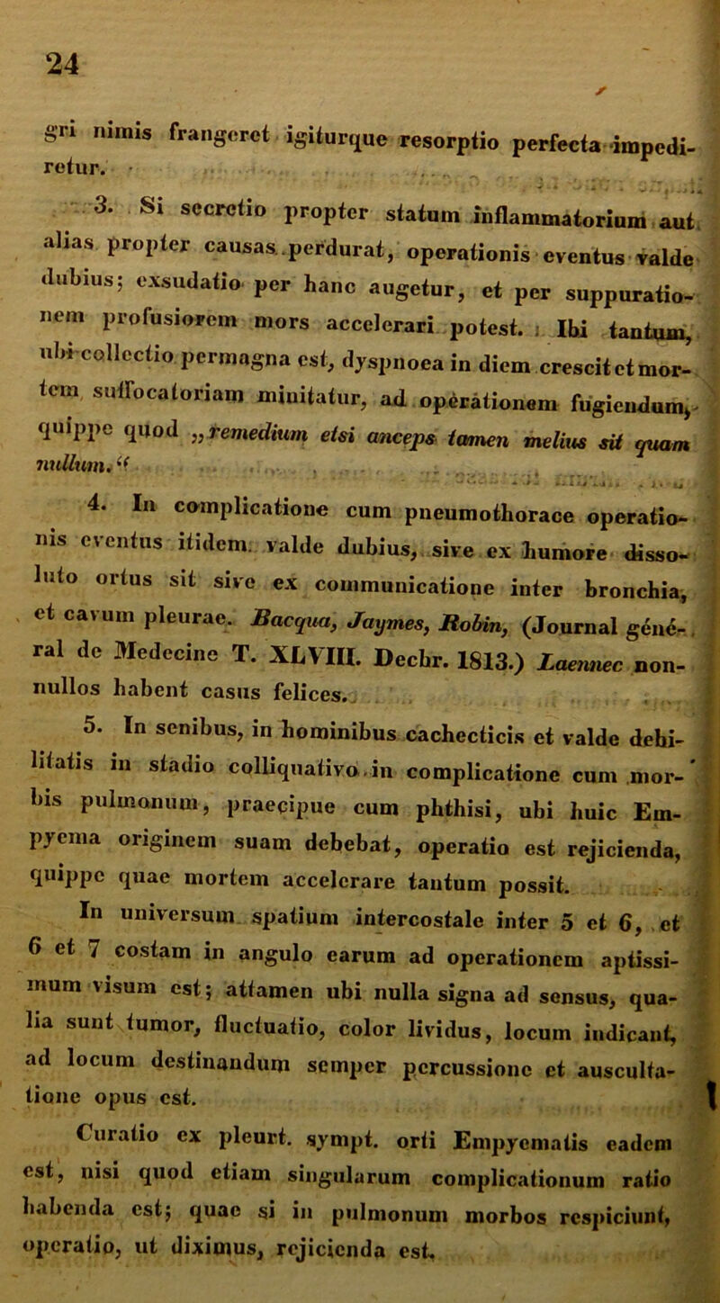 gn nimis frangeret igiturque resorptio perfecta impedi- retur. • 3* Si sccrctio propter statum inflammatorium aut. alias propter causas perdurat, operationis eventus valde dubius; exsudatio per hanc augetur, et per suppuratio- nem profusiorem mors accelerari potest, j Ibi tantum, ubi collectio permagna est, dyspnoea in diem crescit et mor- tem sutrocatoriam minitatur, ad operationem fugiendum^ quippe quod „ remedium etsi anceps tamen melius sit quam mtllum. *'f. 4. In complicatione cum pneumothorace operatio- nis eventus itidem, valde dubius, sive ex humore disso- luto ortus sit sive ex communicatione inter bronchia, et cavum pleurae. Baequa, Jaymes, Rohin, (Journal gene- ral de Medecine T. XLVIII. Dechr. 1813.) Laennec non- nullos habent casus felices. 5. In senibus, in hominibus cachecticis et valde debi- litatis in stadio colliquativo.in complicatione cum mor-' lns pulmonum, praecipue cum phthisi, ubi huic Em- pyema originem suam debebat, operatio est rejicienda, quippe quae mortem accelerare tantum possit. In universum spatium intercostale inter 5 et 6, et 6 et 7 costam in angulo earum ad operationem aptissi- mum \isum est; attamen ubi nulla signa ad sensus, qua- lia sunt tumor, fluctuatio, color lividus, locum indicant, ad locum destinandum semper percussione et ausculta- tione opus est. Curatio ex pleurt. sympt. orti Empyematis eadem est, nisi quod etiam singularum complicationum ratio habenda est; quae si in pulmonum morbos respiciunt, operatio, ut diximus, rejicienda est.