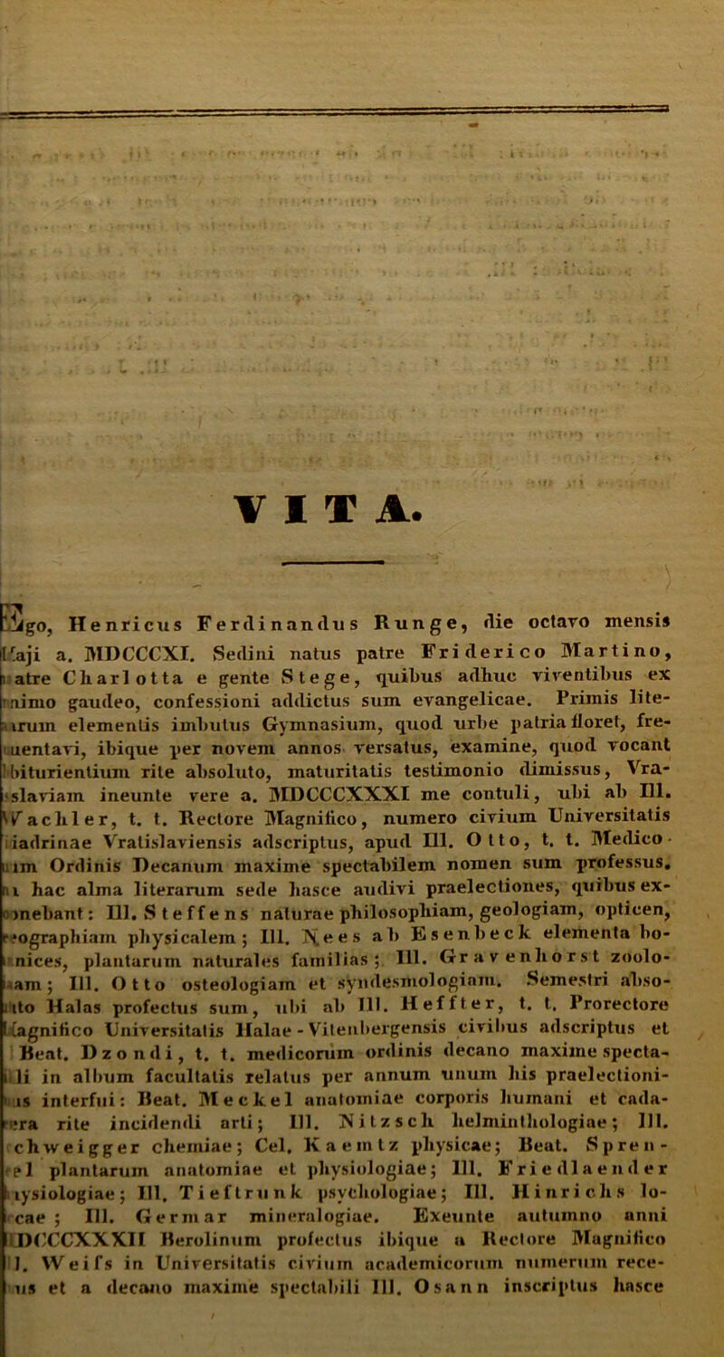 . - VITA. Eifgo, Henricus Fer clinandus Runge, die octavo mensi* ilraji a. MDCCCXI. Sedini natus patre Fri clerico Martino, i atre Charlotta e gente Stege, quibus adhuc viventibus ex mimo gaudeo, confessioni addictus sum evangelicae. Primis lite- Mtrum elementis imbutus Gymnasium, quod urbe patria floret, fre- aentavi, ibique per novem annos versatus, examine, quod vocant Ibituxientium rite absoluto, maturitatis testimonio dimissus, Vra- ■ sia viam ineunte vere a. MDCCCXXXI me contuli, ubi ab 111. U^achler, t. t. Hectore Magnifico, numero civium Universitatis , iadrinae Vralislaviensis adscriplus, apucl 111. Otto, t. t. Meclico - i; im Ordinis Decamim maxime spectabilem nomen sum professus, ni hac alma literarum sede liasce audivi praelectiones, quibus ex- mnebant: 111. Steffens naturae philosophiam, geologiam, opticen, rmgraphiam physicalem; 111. ]N[oes ab Esenbeck elementa bo- i nices, plantarum naturales familias; 111. Gravenhorst zoolo- i am; 111. Otto osteologiam et syndesmologiam. Semestri abso- ; ito Halas profectus sum, ubi ab 111. Heffter, t. t, Prorectore Cagnifico Universitatis Halae - Vitenbergensis civibus adscriptus et Beat. Dzondi, t. t. medicorum ordinis decano maxime specta- ii.li in album facultatis relatus per annum unum his praelectioni- i lis interfui: Beat. Meckel anatomiae corporis humani et cada- :ra rite incidendi arti; 111. Ttitzsch helminthologiae; 111. chweigger chemiae; Cei. Kaemtz physicae; Beut. Spren- el plantarum anatomiae et physiologiae; 111. Friedlaender tysiologiae; 111, Tieftrunk psvchologiae; 111. Hinriclis lo- cae ; 111. Germar mineralogiae. Exeunte autuinno anni iDOCCXXXII Berolinum profectus ibique a Rectore Magnifico 1. Weifs in Universitatis civium academicorum numerum rece-