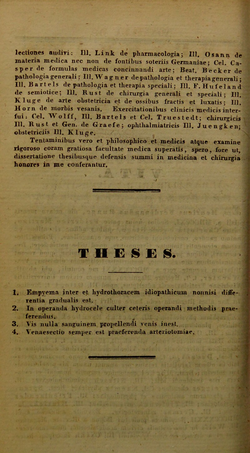lectiones audiri: 111. Link de pharmacologia; 111. Osann de materia medica nec non de fontibus soteriis Germaniae; Cei. Ca- sper de formulas medicas concinnandi arte; Beat. Becker de pathologia generali; 111. W a g ner depathologia et therapia generali; 111. Bartels de pathologia et therapia speciali; 111. F. Hufeland de semiotice; 111. Rust de chirurgia generali et speciali; 111. Kluge de arte obstetricia et de ossibus fractis et luxatis; 111. Horn de morbis vesanis. Exercitationibus clinicis medicis inter- fui : Cei. Wolff, 111, Bartels et Cei. Truestedt; cliirurgicis 111. Rust et Gen. de Graefe; oplilhalmiatricis 111. Juengken; ‘ obstetriciis 111. Kluge. Tentaminibus vero et philosophico et medicis atque examine rigoroso coram gratiosa facultate medica superatis, spero, fore ut, dissertatione thesibusque defensis summi in medicina et chirurgia > honores in me conferantur. THESES. 1. Empyema inter et liydrothoracem idiopathicum nonnisi diffe- rentia gradualis est. 2. In operanda hydrocele culter ceteris operandi methodis prae- ferendus. 3. Vis nulla sanguinem propellendi venis inest.