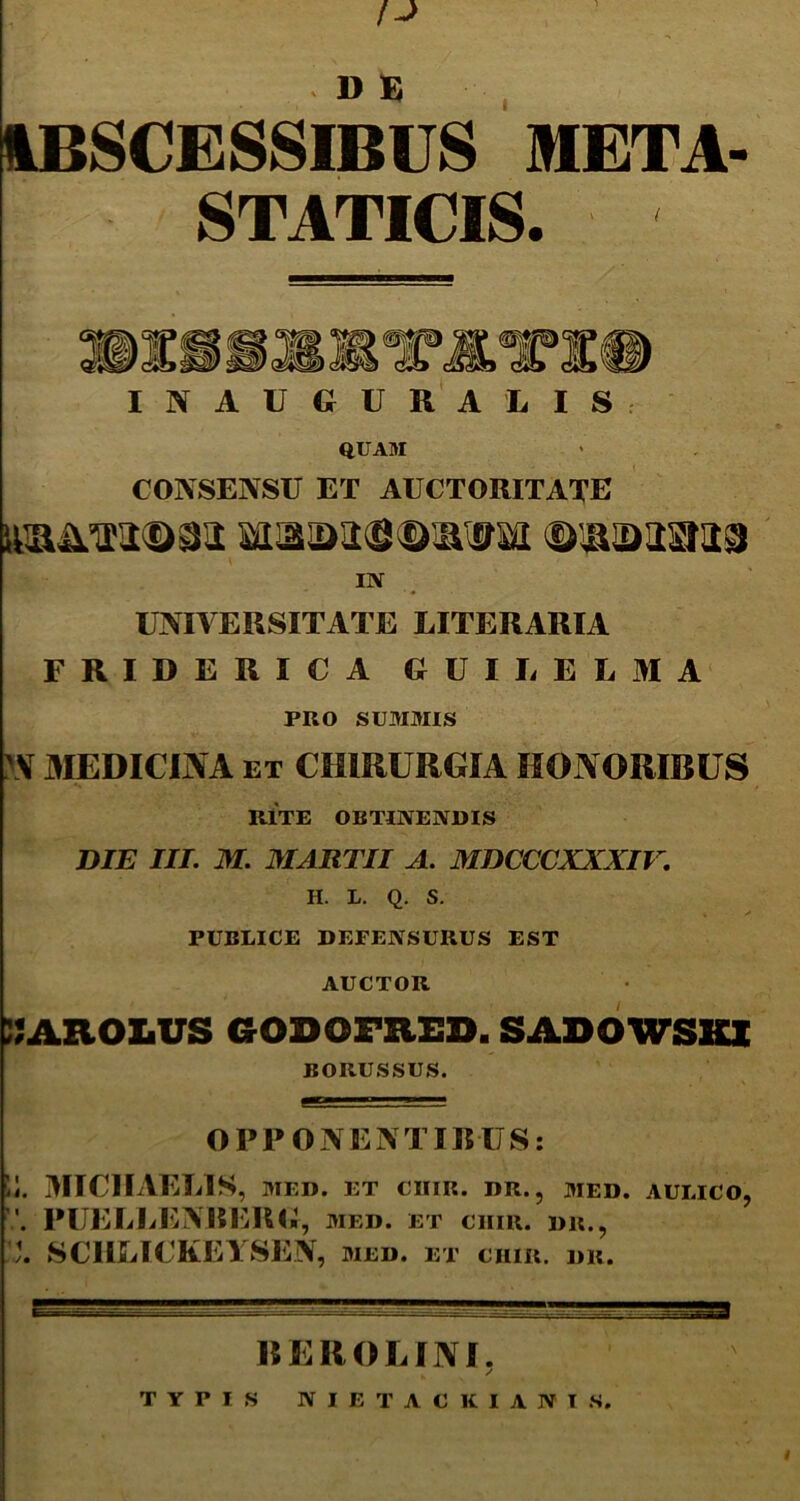 1BSCESSIBUS META- STATICIS. INAUGURA LIS QUAM CONSENSU ET AUCTORITATE in UNIVERSITATE LITERARIA FRIDERICA GUILELMA PRO SUMMIS \V MEDICINA ET CHIRURGIA HONORIBUS RITE OBTINENDIS DIE III. M. MARTII A. MDCCCXXXIV. H. L. Q. S. PUBLICE DEFENSURUS EST AUCTOR :;arox.us godofred. sadowskx BORUSSUS. ^ 1. OPPONENTIBUS: Ii. MICIIAELIS, MED. ET CIIIR. DR., MED. AULICO, PUELLENBERG , MED. ET CIIIR. DR., SCIiEICKEYSEN, med. et ciiir. dr. flEl.! __ _ BEROLINI. / TYPIS NIETACKIANIS.