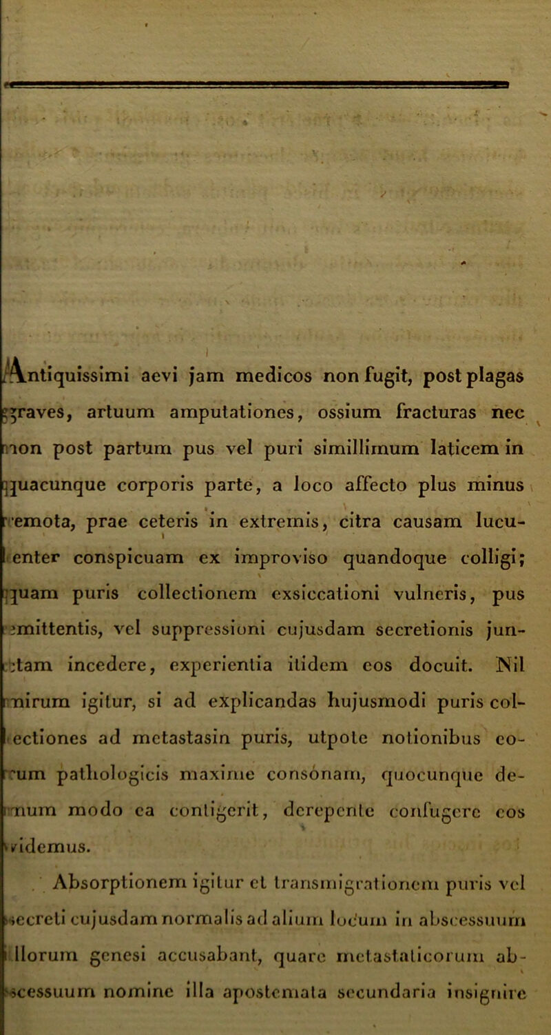 Antiquissimi aevi jam medicos non fugit, post plagas graves, artuum amputationes, ossium fracturas nec rnon post partum pus vel puri simillimum laticem in quacunque corporis parte, a loco affecto plus minus r emota, prae ceteris in extremis, citra causam lucu- enter conspicuam ex improviso quandoque colligi; \ quam puris collectionem exsiccationi vulneris, pus imittentis, vel suppressioni cujusdam secretionis jun- ;tam incedere, experientia itidem cos docuit. Nil mirum igitur, si ad explicandas hujusmodi puris col- eciiones ad metastasin puris, utpole notionibus eo- 'um pathologicis maxirue consonam, quocunque de- mum modo ca contigerit, derepente confugere cos » i mdemus. Absorptionem igitur et transmigrationem puris vel iccreli cujusdam normalis ad alium lucum in abscessuum i llorum genesi accusabant, quare metastaticorum ab- V V '»cessuum nomine illa apostemata secundaria insignire