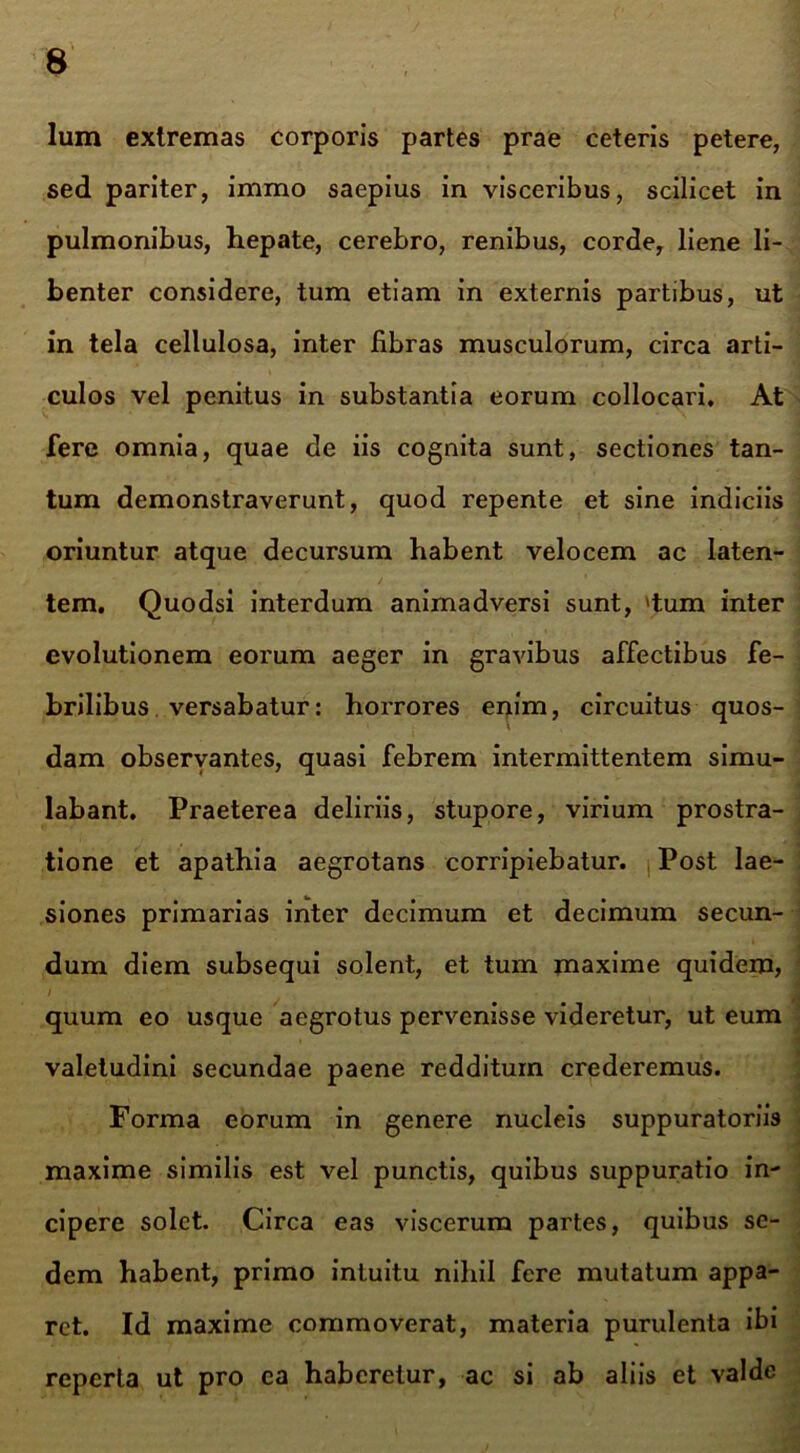Ium extremas corporis partes prae ceteris petere, sed pariter, immo saepius in visceribus, scilicet in pulmonibus, hepate, cerebro, renibus, corde, liene li- benter considere, tum etiam in externis partibus, ut in tela cellulosa, inter fibras musculorum, circa arti- culos vel penitus in substantia eorum collocari. At fere omnia, quae de iis cognita sunt, sectiones tan- tum demonstraverunt, quod repente et sine indiciis oriuntur atque decursum habent velocem ac laten- tem. Quodsi interdum animadversi sunt, 'tum inter evolutionem eorum aeger in gravibus affectibus fe- brilibus versabatur: horrores enim, circuitus quos- dam observantes, quasi febrem intermittentem simu- labant. Praeterea deliriis, stupore, virium prostra- tione et apathia aegrotans corripiebatur. Post lae- siones primarias inter decimum et decimum secun- dum diem subsequi solent, et tum maxime quidem, quum eo usque aegrotus pervenisse videretur, ut eum valetudini secundae paene redditum crederemus. Forma eorum in genere nucleis suppuratoriis maxime similis est vel punctis, quibus suppuratio in- cipere solet. Circa eas viscerum partes, quibus se- dem habent, primo intuitu nihil fere mutatum appa- ret. Id maxime commoverat, materia purulenta ibi reperta ut pro ea haberetur, ac si ab aliis et valde