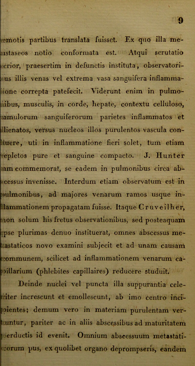 emotis partibus translata fuisset. Ex quo illa me- iistaseos notio conformata est. Atqui scrutatio crior, praesertim in defunctis instituta, observatori- us illis venas vel extrema vasa sanguifera inflamma- ione correpta patefecit. Viderunt enim in pulmo- nibus, musculis, in corde, hepate, contextu celluloso, amulorum sanguiferorum parietes inflammatos et illienatos, versus nucleos illos purulentos vascula con- fluere, uti in inflammatione fieri solet, tum etiam epletos pure et sanguine compacto. J. Hunter am commemorat, se eadem in pulmonibus circa ab- scessus invenisse. Interdum etiam observatum est in oulmonibus, ad majores venarum ramos usque in- flammationem propagatam fuisse. Itaque Cruveilher, V ion solum his fretus observationibus, sed posteaquam ;pse plurimas denuo instituerat, omnes abscessus me- tastaticos novo examini subjecit et ad unam causam communem, scilicet ad inflammationem venarum ca- pillarium (phlebites capillaires) reducere studuit. Deinde nuclei vel puncta illa suppurantia celc- rriter increscunt et emollescunt, ab imo centro inci- pientes; demum vero in materiam purulentam ver- l .untur, pariter ac in aliis abscessibus ad maturitatem ?erductis id evenit. Omnium abscessuum metastati- corum pus, ex quolibet organo deprompseris, eandem
