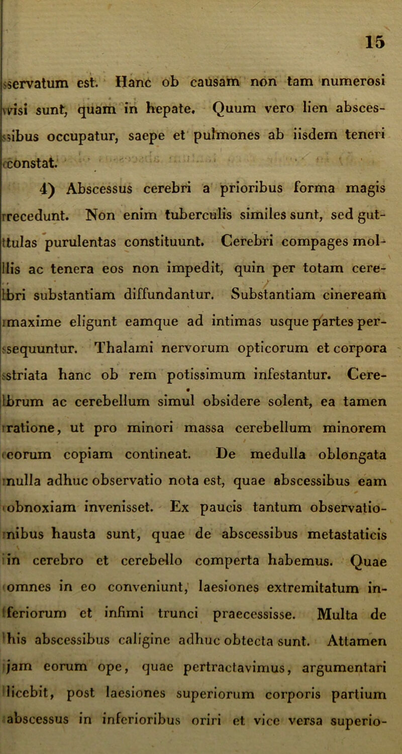 servatum est. Hanc ob causam non tam numerosi wisi sunt, quam in hepate. Quum vero lien absces- sibus occupatur, saepe et pulmones ab iisdem teneri constat. 4) Abscessus cerebri a prioribus forma magis rrecedunt. Non enim tuberculis similes sunt, sed gut- ttulas purulentas constituunt. Cerebri compages mol- ilis ac tenera eos non impedit, quin per totam cere- ibri substantiam diffundantur. Substantiam cineream i maxime eligunt eamque ad intimas usque partes per- sequuntur. Thalami nervorum opticorum et corpora .striata hanc ob rem potissimum infestantur. Cere- • Ibrum ac cerebellum simul obsidere solent, ea tamen ■ratione, ut pro minori massa cerebellum minorem i eorum copiam contineat. De medulla oblongata mulla adhuc observatio nota est, quae abscessibus eam • obnoxiam invenisset. Ex paucis tantum observatio- nibus hausta sunt, quae de abscessibus metastaticis in cerebro et cerebello comperta habemus. Quae omnes in eo conveniunt, laesiones extremitatum in- feriorum et infimi trunci praecessisse. Multa de 'his abscessibus caligine adhuc obtecta sunt. Attamen jam eorum ope, quae pertractavimus, argumentari licebit, post laesiones superiorum corporis partium abscessus in inferioribus oriri et vice versa superio-
