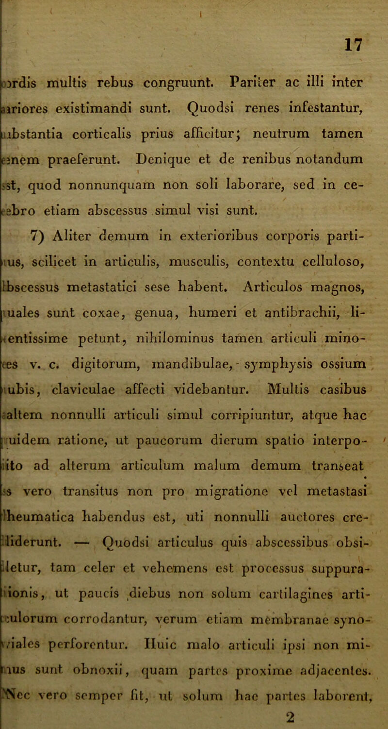 ( I 17 Drdis multis rebus congruunt. Pariter ac illi inter priores existimandi sunt. Quodsi renes infestantur, i.ibstantia corticalis prius afficitur; neutrum tamen ejnem praeferunt. Denique et de renibus notandum 1 >st, quod nonnunquam non soli laborare, sed in ce- tsbro etiam abscessus simul visi sunt. 7) Aliter demum in exterioribus corporis parti- bus, scilicet in articulis, musculis, contextu celluloso, Ibscessus metastatici sese habent. Articulos magnos, 'uales sunt coxae, genua, humeri et antibrachii, li- bentissime petunt, nihilominus tamen articuli mino- tes v. c. digitorum, mandibulae, - symphysis ossium * rubis, claviculae affecti videbantur. Multis casibus altem nonnulli articuli simul corripiuntur, atque hac ; uidem ratione, ut paucorum dierum spatio interpo- ' ito ad alterum articulum malum demum transeat ;s vero transitus non pro migratione vel metastasi Iheumatica habendus est, uti nonnulli auctores cre- diderunt. — Quodsi articulus quis abscessibus obsi- detur, tam celer et vehemens est processus suppura- ionis, ut paucis diebus non solum carlilagines arti- culorum corrodantur, verum etiam membranae syno- viales perforentur. Iluic malo articuli ipsi non mi- mus sunt, obnoxii, quam partes proxime adjacentes. 'Nec vero semper fit, ut solum hac partes laborent, 2