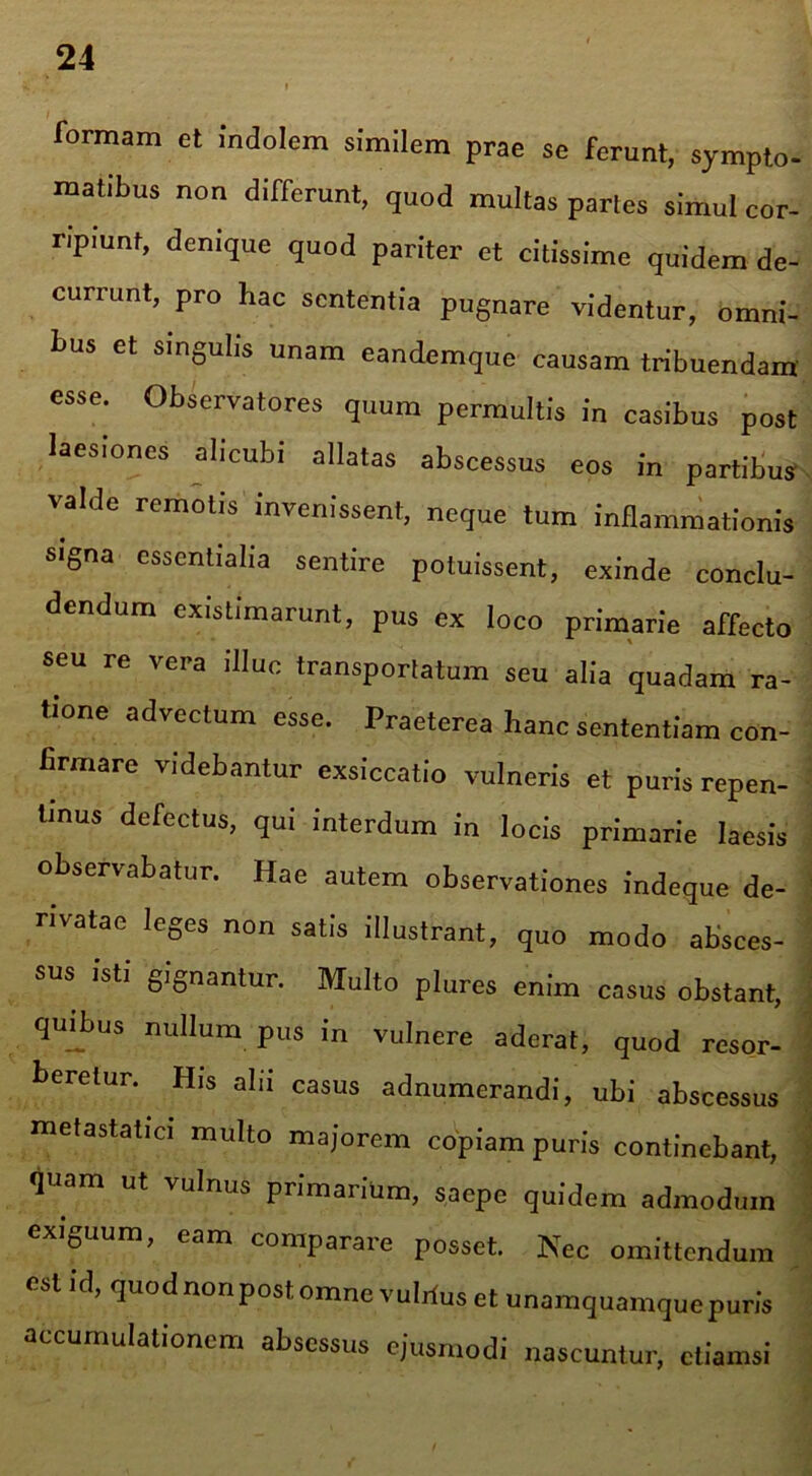 formam et indolem similem prae se ferunt, sympto- matibus non differunt, quod multas partes simul cor- ripiunt, denique quod pariter et citissime quidem de- currunt, pro hac sententia pugnare videntur, omni- bus et singulis unam eandemque causam tribuendam esse. Observatores quum permultis in casibus post laesiones alicubi allatas abscessus eos in partibus valde remotis invenissent, neque tum inflammationis signa essentialia sentire potuissent, exinde conclu- dendum existimarunt, pus ex loco primarie affecto seu re vera illuc transportatum seu alia quadam ra- tione advectum esse. Praeterea hanc sententiam con- firmare videbantur exsiccatio vulneris et puris repen- tinus defectus, qui interdum in locis primarie laesis observabatur. Hae autem observationes indeque de- rivatae leges non satis illustrant, quo modo absces- sus isti gignantur. Multo plures enim casus obstant, quibus nullum pus in vulnere aderat, quod resor- beretur. His alii casus adnumerandi, ubi abscessus metastatici multo majorem copiam puris continebant, fluam ut vulnus primarium, saepe quidem admodum exiguum, eam comparare posset. Nec omittendum est id, quod nonpost omne vulrius et unamquamque puris accumulationem absessus ejusmodi nascuntur, etiamsi