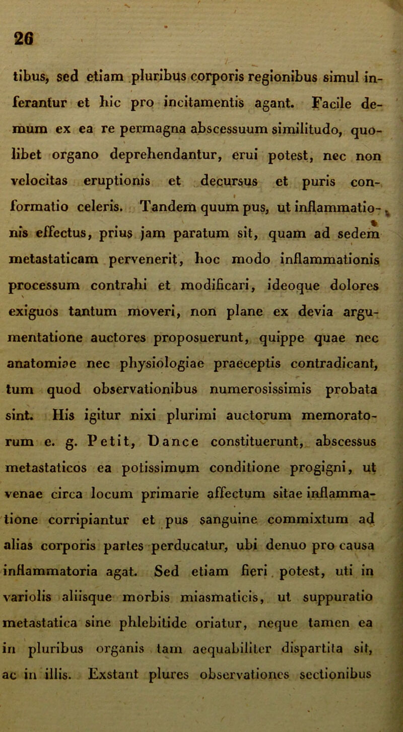 tibus, sed etiam pluribus corporis regionibus simul in- ferantur et hic pro incitamentis agant. Facile de- mum ex ea re permagna abscessuum similitudo, quo- libet organo deprehendantur, erui potest, nec non velocitas eruptionis et decursus et puris con- formatio celeris. Tandem quum pus, ut inflammatio- v nis effectus, prius jam paratum sit, quam ad sedem metastaticam pervenerit, hoc modo inflammationis processum contrahi et modificari, ideoque dolores \ exiguos tantum moveri, non plane ex devia argu- mentatione auctores proposuerunt, quippe quae nec anatomiae nec physiologiae praeceptis contradicant, tum quod observationibus numerosissimis probata sint. His igitur nixi plurimi auctorum memorato- rum e. g. Petit, flance constituerunt, abscessus metastaticos ea potissimum conditione progigni, ut venae circa locum primarie affectum sitae inflamma- tione corripiantur et pus sanguine commixtum ad alias corporis partes perducatur, ubi denuo pro causa inflammatoria agat. Sed etiam fieri potest, uti in variolis aliisque morbis miasmaticis, ut suppuratio metastatica sine phlebitide oriatur, neque tamen ea in pluribus organis tam aequabiliter dispartifa sit, ac in illis. Exstant plures observationes sectionibus