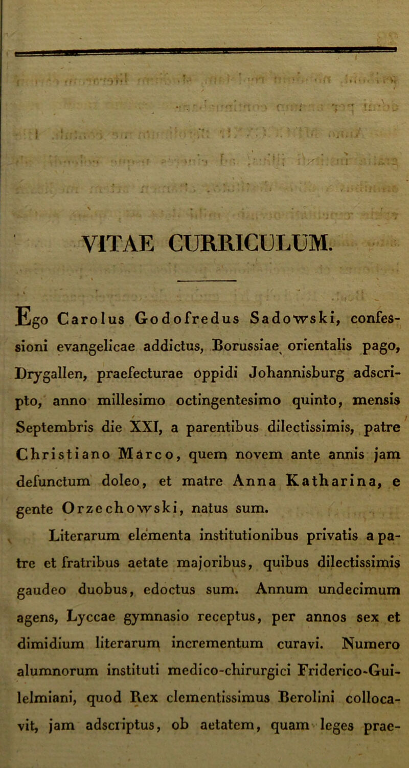 t it rrrfStf ♦»* ‘i tvV , i • * »i l * * * iV'.i ur VITAE CURRICULUM. Ego c arolus Godofredus Sadowski, confes- sioni evangelicae addictus, Borussiae orientalis pago, Drygallen, praefecturae oppidi Johannisburg adscri- pto, anno millesimo octingentesimo quinto, mensis ; Septembris die XXI, a parentibus dilectissimis, patre Christiano Marco, quem novem ante annis jam defunctum doleo, et matre Anna Katharina, e gente Orzechowski, natus sum. Literarum elementa institutionibus privatis a pa- tre et fratribus aetate majoribus, quibus dilectissimis gaudeo duobus, edoctus sum. Annum undecimum agens, Lyccae gymnasio receptus, per annos sex et dimidium literarum incrementum curavi. Numero alumnorum instituti medico-chirurgici Friderico-Gui- lelmiani, quod Rex clementissimus Berolini colloca- vit, jam adsciiptus, ob aetatem, quam leges prae-