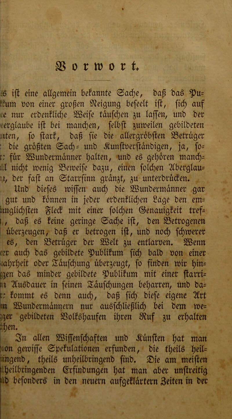 SS o t tt> o i t. & ift eine allgemein betannte (Sad;e, baß baS $u= ffum »on einer großen Neigung befeett ift, ftd) auf ce nur erbentlidje Söeife tauften ju taffen, unb ber ■ erglaube ift bei manchen, fetbft zumeiien gebitbeten ..tten, fo fiart, baß fte bie atlergrobften Setrüger ; bie größten Sad) = unb Äunftoerftanbigen, ja, fo= r: für Söunbermanner galten, unb e§ geboren mand)- ;.t nicht menig Semeife baju, einen folgen 2tbergtau= tt, ber faßt an (Starrjtnn granjt, $u unterbieten. Unb biefeö miffen aud) bie Sßunbermanner gar gut unb tonnen in jeber eigentlichen Sage ben em= imglichften glect mit einer folgen ©enauigteit tref= i, baß eö teine geringe (Sache ift, ben Setrogenett überzeugen, baß er betrogen ift, unb nod) fernerer ee>, ben Setrüger ber SBett zu entlarven. Söenn eer aud) baS gebilbete spublitum ftd) balb oon einer .atjrtjeit ober Saufd)ung überzeugt, fo ftnben mir t)in= qen baS minber gebilbete $)ublitum mit einer ftarrfc nt 2CuSbauer in feinen Saufd)ungen beharren, unb ba= t; tommt e§ benn aud), baß ftd) biefe eigene 2frt m Sßunbermännern nur auöfd)ließlid> bei bem me= ;<;er gebitbeten Solt^haufen ihren SKuf zu erhalten ifyen. Sn allen Söijfenfchaften unb fünften i)at man ; on gemiffe (Spetutationen erfunben, bie theilS tyeiU tingenb, theilS unheilbringenb ft'nb. £)ie am meiften i:.$eilbringenben ©rftnbungen hat man aber unjlreitig ub befonberö in ben neuern aufgetldrtern Seiten in ber