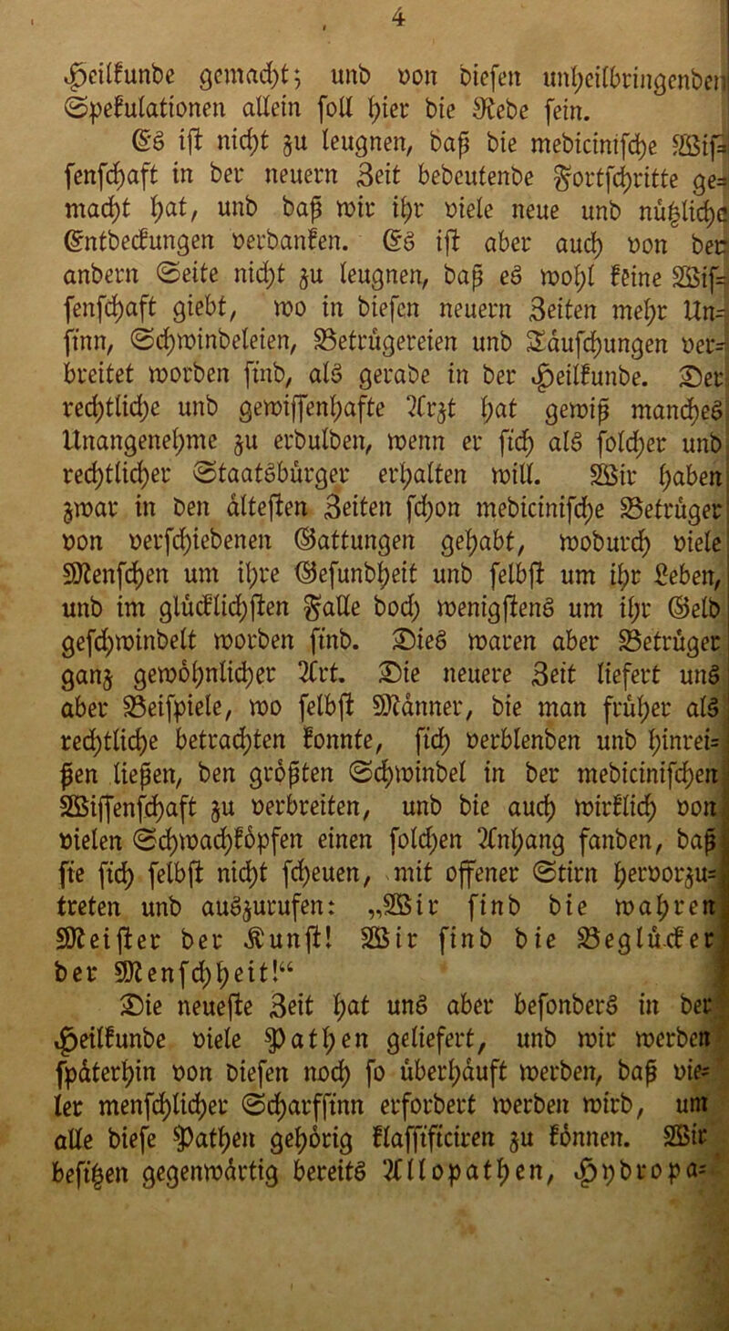 fxilfunbe gemalt; unb t?on biefett unheil&ringenbetj ©pefulattonen allein foll hier bie $ebe fein. @3 ift nicht §u leugnen, bap bie mebicintfche SSSifl fenfd)aft in bei* neuern Beit bebcutenbe $ortfd)ritte ge*i macht §at, unb bap wir if)r viele neue unb nüplidJ ©ntbecfungen oerbanfen. Gfö ift aber aud) non bec anbern ©eite nid;t $u leugnen, bap eö wol;l feine 2Öif= fenfd)aft giebt, wo in biefcn neuern Beiten mel;r Un=j jtnn, ©djwinbeleien, Betrügereien unb $Xaufd)ungen oerJ breitet worben ftnb, aB gerabe in ber ^eilfunbe. Ser restliche unb gewi[fenl;afte Arjt l;at gewip mand)e6 Unangenehme $u erbulben, wenn er ftd) als fold;er unb red)tlid)er Staatsbürger erhalten will. 2Öir haben jwar in ben dlteften Beiten fchon mebicinifd;e Betrüger; oon oerfcf)iebenen Gattungen gehabt, woburch viele! SÜtenfchen um ihre (Sefunbheit unb felbft um il;r £eben, unb im glücflichften ^aüe bod; wenigstens um il;r (Selb! gefd)winbelt worben ftnb. SieS waren aber Betrüger! ganj gewöhnlicher 2Crt. Sie neuere Beit liefert unS' aber Beifpiele, wo felbft Scanner, bie man früher als j rechtliche betrad;ten fonnte, ftd) oerblenben unb hinreisi pen liepen, ben gropten ©cjwinbel in ber mebicinifchen SÖiffenfd)aft ju oerbreiten, unb bie auch nurflid) oon oielen ©d)wad)f6pfett einen folgen Anhang fanben, bap fte fich felbft nicht freuen, mit offener ©tirn h^oor^u* treten unb auS^urufen: „255tr finb bie wahren Stteifter ber Äunft! 255ir finb bie Beglüxfer ber 5D?enfd)hett!“ Sie neuefte Beit $at unS aber befonberS in ber i^etlfunbe oiele Rathen geliefert, unb wir werben fpdterhin oon Diefen noch f° überhäuft werben, bap oie- ler menfehlicher ©d)arfftnn erforbert werben wirb, unt alle biefe Rathen gehörig flafftficiren ju fonnen. 2Bir beftgen gegenwdrtig bereits ‘Allopathen, «^jpbropas
