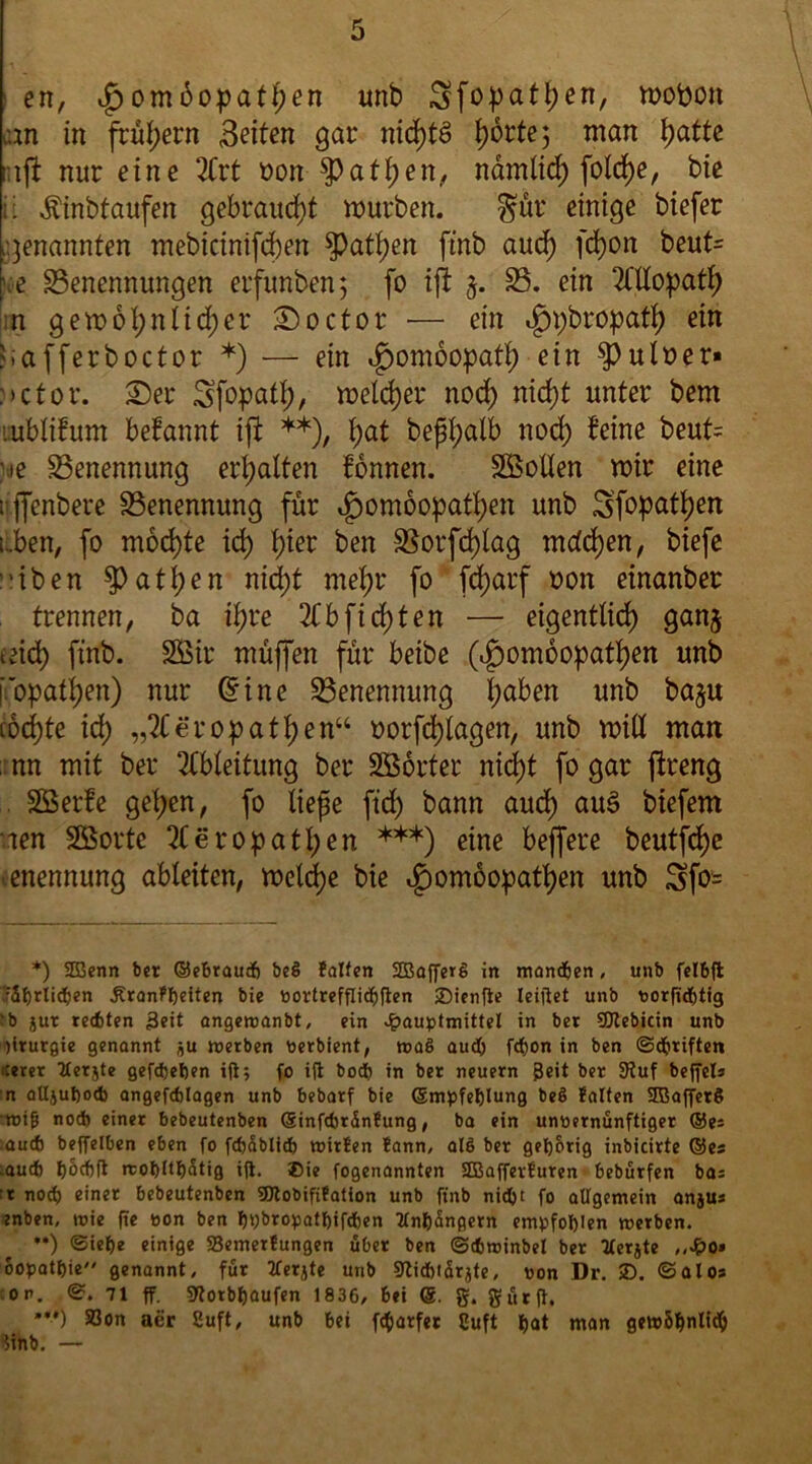 en, £omüopathm unb Sfopathen, mofeon an in frühem Beiten gar nichts tjbrtej man tyatte aft nur eine 2Crt üon Rathen, namlid; folcf)e, bie ii Äinbtaufen gebraucht mürben. gür einige biefer genannten mebicinifcben Rathen ftnb aud) fchon beut= .e Benennungen erfunben; fo ift 5. B. ein Allopath n gemoI;nüd)er £)octor — ein i£»;bropath ein afferboctor *) — ein Homöopath ein $>ulüer* :>ctor. £)er Sfopatl;, meiner nod) nid;t unter bem ;ubliBunt beBannt ift **), t)at beftyalb nod; Beine beut= ie Benennung erhalten Bonnen. SSollen mir eine 1 ffenbere Benennung für i£)om6opatl;en unb Sfopattjen üben, fo mochte id) hier ben Borfd)lag mdd)en, biefe 'iben Rathen nid)t mehr fo fd)arf oon etnanber trennen, ba iB>re 3Bbfid)ten — eigentlich ganj uüd) ftnb. SSir muffen für beibe (i£)ombopatf)en unb iopati)en) nur (5ine Benennung haben unb baju cochte id; „2Ceropathen“ oorfd)lagen, unb miß man ; nn mit ber Ableitung ber SBorter nid)t fo gar ftreng SÖerBe gehen, fo liefe ftd; bann aud) au3 biefem aen Sßortc 2Beropatl;en *** **•*)) eine beffere beutfdje ■enennung ableiten, meld)e bie i£)om6opatf)en unb 3fo= *) 2Benn bet ©ebraud) be§ falten 233affcrg in manchen, unb felbft .'rSfjrlidien Äranffteiten bie oortrefflidlften jDienfte teiltet unb uorfttfjtig ‘b jut teilten 3eit angeroanbt, ein £auptmittel in bet SCUebicin unb )irurgie genannt jju werben Perbient, maö aud) f<$on in ben ©iitiften ;erer tterjte gefdjetjen ift; fo ift boi) in bet neuern 0eit ber Stuf beffela n alljuftodb angefdjlagen unb bebarf bie (Empfehlung beö falten 2Baffer§ Wifi nod) einet bebeutenben (Einfdirünfung, ba ein unvernünftiger ®es aud) beffelben eben fo fdiablid) witfen fann, alß ber gehörig inbicirte ®es aud) fjocftft rcot)Itt)5tig ift. Bie fogenannten SEßafferfuren bebütfen bas r nod) einer bebeutenben SDtobififation unb ftnb nidjt fo allgemein anju* enben, toie fte von ben t)»)bropatt)ifd)en tln&üngcrn empfohlen werben. **) <Sief)e einige Semerfungen übet ben ©cbroinbel ber tlerjte ,,d?o» oopatt)ie genannt, für tferjte unb 9ftid)iarjte, von Dr. SD. ©alos :op. ©. 71 ff. sftorbljaufen 1836, bei g. gürft. **•*) 93on aer Suft, unb bei fd)arfet Cuft hat man gewöhnlich Unb. —