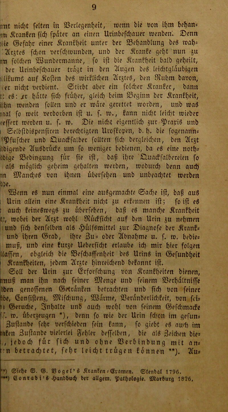 :rit nid)t fetten in SSectegenfjeit, wenn bie tion ihm behem* :n .fttanfen ftd) fpdter an einen Urinbefchauer wenben» Senn : ie ©efahr einer ^ranff>ett unter bet SSehanblung beg wah= 2lrjteg fd>on tierfchwunben, unb ber Ätanfe gebt nun ju ;:ti folchen SBunbermanne, fo ift bie Äranfb^t halb gebeilt, ber Urinbefchauer tragt in ben klugen beg leichtgläubigen : tif'umö auf tfoften beg wirklichen 2ltjteg, ben Utubm bation, et nicht tierbient. (Stirbt aber ein foldjer Ätanker, bann e6: st hatte ficb früher, gleich beim 33eginn ber Krankheit, i.bn wenben feilen unb er wäre gerettet worben, unb trag mal fo roeit tierborben ift u. f. w., kann nicht leicht triebet ,-effert werben u. f. w. Sie nicht eigentlich jur fPrapig unb i SSelbftbigpenftren berechtigten Uro ff open, b. h. bie fogenanns 'Spfufcher unb Q.uatffalber füllten ficb begleichen, ben 2frjt iröigenbe Zugbrücke um fo weniger bebienen, ba eg eine notfjs tbige SSebingung für fte ift, bafj ihre 'Shtackfalbcreien fo alg möglich geheim gehalten werben, woburch benn auch rn £0?ancbeg tion ihnen überfeinen unb unbeachtet werben t)e. 2ßenn eg nun einmal eine auggemaebte (Sache ift, bafj aug i Urin allein eine Krankheit nicht ju erfennen ift; fo ift eg t auch keinegwegg ju überfeben, bafj eg manche Krankheit 11.:, wobei ber 2lrjt wohl 9tücfficht auf ben Urin ju nehmen unb fid) benfelben alg £ülfgmittel jur Siagnofe ber jtranfs unb ihren ©tab, ihre 3u= ober Abnahme u. f. w. bebies mufj, unb eine fur$e Ueberficht erlaube ich mir hier folgen Haffen, obgleich bie SSefchaffentjeit beg Uring in ©efunbheit i Krankheiten, jebem 2lr^te hinreichenb befannt ift. (Soll ber Urin jut ©tforfchung wen Krankheiten bienen, ttuif man ihn nach feiner Sftenge unb feinem 83erhaltniffe Iben genoffenen ©Kranken betrachten unb ftch tion feiner tbe, ßonftftenj, Sftifchung, Söarme, fßerünberüchfeit, tion fci= 11 ©eruebe, 3nb«lte unb auch wohl tion feinem ©efehmaefe f*. w. überjeugen *), benn fo wie ber Urin fdwn im gefun* guftanbe fehr tierfchieben fein kann, fo giebt eg audi im iken 3uftanbe tiielerlei fehler beffelben, bie alg Reichen bie? , jeboch für fich unb ohne S3erbinbung mit ans •n betrachtet, fehr leicht trügen können 2lus '') @icf)e ©. ®. 33oget’ö Oranten;Gramen. ©tenbal 1796. ”*) ßonrab i’ö £anbbu<b ber aUgem. spatfjologie. SDtarburg 1826.