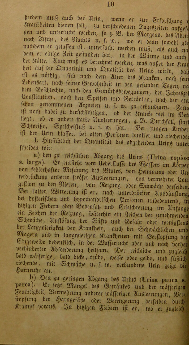 ffcbe? mu& ÖU* bfC Urin, w«m er $ut Erfotfchunq i Äranfftetten bienen folt, Äu verriebenen £agegSeiten aufqef 9en unb unterfucht werben, [o j. S. beg 2)?ocgeng, beg Zbcn nad) ^t|d)e, beg 91ad)tg u. f. w., wo er benn fowobl q[e nad)bem er gelaffen ifi, unterfucht werben muf, alg aud) na bem er einige Seit geflqnben hat, in ber UBdrme unb auch ber Äalte. 4ud) mujj eg beregnet werben, wag außer ber Jfrai bnt auf bte Quantität unb £lualitdt beg Uring wirft bat jj1, eg n6t^9, ftd) nad) bem 2fltet beg Äranfen, nach feir lebengact, nad) feiner ©ewofjn&eit in ben gefunben Sagen nc bem ©efchled)te, nad) ben ©emüth«bewegungen, ber Sabre«« Confiituticn, nad) ben ©peifen unb ©etrdnfen, nad) ben etn f^on genommenen tfrjneien u. f. w. ju erfunbigen. gern ift nod) babei ju berücfftd)tigen, ob bet Äranfe viel im Set hegt, ob er anbere fiarfe 2fugleerungen, $. S. Surchfall, fiar ©djwetfje, Speichelfluß u. f. w. hat. Sei jungen Äinbei ifr ber Urin blaffet, bei alten *Perfonen bunflet unb riecfyenbe I. 4^it)ftd)tlid) ber Quantität beg abgetjenben Uring untei fdjeiben wir: a) ben ju reichlichen Abgang beg Uring (Urina copios s. larga). Ec entfielt vom Ueberfluffe beg SBafferg im .Sorpei von fehlerhafter Sfäfchung beg Slttteg, von Hemmung ober Un terbrüefung anberer ferdfer 2fu6leetungen, von vermehrter Eon geftion ju ben Vieren, von Keimung ober (Schwache berfelben Sei faltet Witterung ifi er, nad) unterbrächet 2fugbünfiung bei hpfierifchen unb hppod)onbrifd)en ^erfonen unbebeutenb, ir hingen giebern ohne Sobenfafc unb Erleichterung im Anfang« ein 3eid)en ber Oieijung, fpaterhin ein S^id)en ber ^unehmenben ©ehwdehe, 2fufiöfung ber Safte- unb ©efabc ober wenigjien« bet «angwierigfeit bet Äranfheit, auch bei ©d)wdd)lid)en un lagern unb in langwierigen Äranf&eitwi mit Verfiopfung bi Eingeweibe bebenflid), in bet 3Bafferfucf)t aber unb nad) vor!)« versilberter tfbfonberung $eilf«m. Ser reichliche unb jugleic halb wafferige, halb biefe, trübe, weifte ober gelbe, unb füfjlic riechenbe, mit (Schwache u. f. w. verbunbene Urin steigt bi Harnruhr an. b) Sen ju geringen Abgang beg Uring (ürina pauca s parca). Er fefct Sftangel beg ©ettdnfe« unb ber wafferige* geuebtigfeit, Vermehrung anberer tvdfferiger 2fu«teerungen, Ver= fiopfung ber ^arngefdfe ober Verengerung berfelben burch «Krampf voraug. Vn (pligcn giebern ifi er, wo ec zugleich