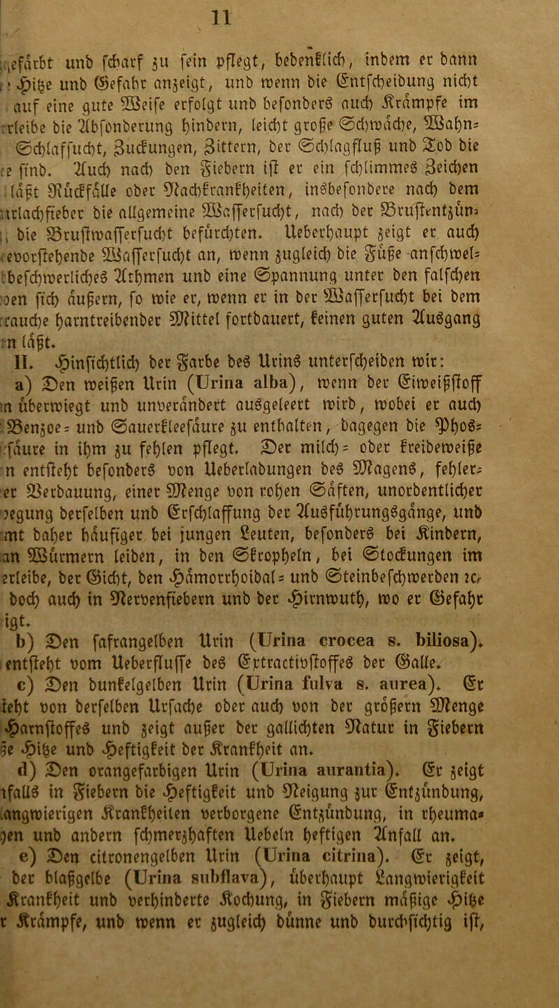 gefärbt unb fdnuf gu fein pflegt, bebenflicb, inbem et bann , > $i!je unb ©efabt angeigt, unb trenn bie ©ntfcheibung nicht auf eine gute Söeife erfolgt unb befonberö auch Krampfe im rrletbe bie 2lbfonberung hinbern, (eicht große ©d)trdd)e, 5Bal)n= ©cblaffucht, Buchungen, Bittern, bet @d)lagfluß unb £ob bie :e ftnb. 2fud) nach ben giebetn ift et ein fd)limmeg Beichen Haßt 91ucffalle ober 9tad)franft)eiten, inSbefonbere nach bem '.ttlachftebet bie allgemeine 28afferfud)t, nach bet S3ruftmtgüm ü bie ä3rufttrafferfud)t befürd)ten. Uebethaupt geigt et aud) .epotflehenbe 5ßiafferfud)t an, ntenn gugleid) bie güße anfchtrel* :befchirerlid)e3 2lthmen unb eine Spannung unter ben falfchen :oen ftd) äußern, fo trie er, trenn et in bet sI£afferfucht bei bem :raud)e harntreibenber Mittel fortbauert, feinen guten 2luSgang n laßt. II. $inftd)tlid) bet garbe beS Utind untetfdjeiben trir: a) Den treißen Urin (Urina alba), trenn bet ©itreißftoff tu übettriegt unb unrerdnbett auSgeleert trirb, trobei et aud) SSengoe: unb ©auerfleefdure gu enthalten, bagegen bie fPho&= i.fdute in ü)m gu fehlen pflegt. Der mild)= ober freibetreiße n entlieht befonbetS ron Ueberlabungen beö 9ftagen$, fehler- er -Verbauung, einet Sftenge ron rohen ©dften, unorbentlichet regung betfelben unb Grtfchlaffung bet 2fu3fühtungSgdnge, unb mt bähet häufiger bei jungen Leuten, befonberd bei Äinbetn, an 5Sütmetn leiben, in ben ©fropheln, bei ©tocfungen im erleibe, bet ©id)t, ben $dmotrhoiba( = unb @teinbefd)trerben Kr bod) auch in 9letrenftebem unb bet «fjirntruth, roo et ©efaht igt. b) Den fafrangelben Urin (Urina crocea s. biliosa)* cntfieht rom Ueberfluffe beg Grttractirftoffed bet ©alte. c) Den bunfelgelben Urin (Urina fulva s. aurea). (5t teht ron betfelben Utfache ober aud) ron bet großem SDlenge «£>arnfioffe$ unb geigt außer bet gallichten £ftatur in giebetn ße Jöihe unb $eftigfeit bet Ätanfheit an. d) Den otangefatbigen Urin (Urina aurantia). (5t geigt tfallS in giebetn bie *f)eftigfeit unb Neigung gut (5nfgünbung, .angtrietigen Ätanfheilen retborgene (5ntgünbung, in tf)euma* .)en unb anbetn fchmetghaften Uebeln heftigen Unfall an. e) Den cittonengelben Urin (Urina citrina). (5t geigt, bet blaßgelbe (Urina subflava), überhaupt £angtrierigfeit Ätanfheit unb rethinberte Äochung, in giebetn mäßige c£)ihe t Ätdmpfe, unb wenn et gugleid) bünne unb butcbjtchtig iff,