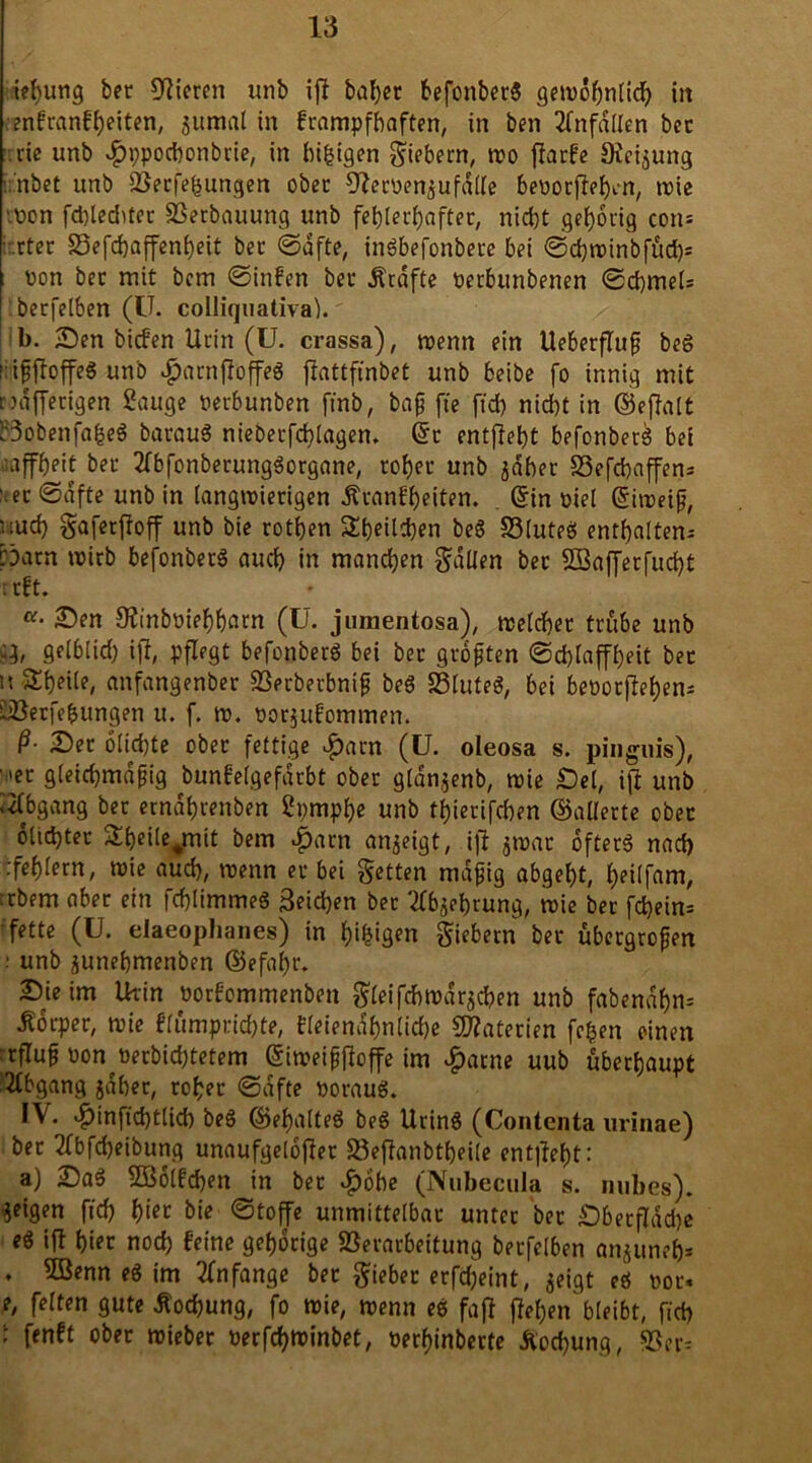 iebung ber Vieren unb ij? babec befonbeeg gewdbnticb iit enfeanf beiten, gumat in feampfbaften, in ben Unfällen bec .ric unb $ppocf)onbcie, in biljtgen fiebern, wo flarfc Neigung ir’nbct unb SSecfeiJungen obec Dlecoengufdtte beoocjlebm, wie -pon fd>led>tec 33erbauung unb febtecbaftec, nicht gehörig con- ■ ctec 23efcbaffenbeit bec ©dfte, ingbefonbece bei ©cbwinbfüd)= ; oon bec mit bem ©infen bec Äcdfte oeebunbenen ©cbmet= becfelben (Ü. colliquativa). b. Sen biefen Ucin (U. crassa), wenn ein UebecjTufj beg irijjftoffe« unb #acnfioffeg jiattftnbet unb beibe fo innig mit c>rtffectgen Sauge Perbunben ftnb, bajj fte ftd) niebt in ©eftalt Bobenfafceg bacaug niebecfcblagen. Sc entfielt befonbeeg bei affbeit bec 2fbfonbecunggocgane, cobec unb gdbec S3efcbaffen= '.ec ©dfte unb in langwierigen Äeanfbeiten. Sin oiel Siweijj, uud) gafeeffoff unb bie cotben Sbeitcben beg S3futeö entbalten- pacn wicb befonbeeg aud) in manchen fallen bec SBj&ffetfucbt r cft. a• Sen SJinbPiebbatn (U. jumentosa), wetcbec tcube unb ü, gelblid) iji, pflegt befonbeeg bei bec gcojjten ©cblaffbeit bec anfangenbec S3ecbecbnif beg SSluteg, bei beDocjlebem Sböecfegungen u. f. w. ooegufommert. ß- Sec o(id)te obec fettige $acn (U. oleosa s. pinguis), '^ec gieicbmdpig bunfelgefdcbt obec glangenb, wie Set, iji unb Abgang bec etndbeenben Spmpbe unb ftSiecifcben ©allecte obec 6lid)tec 5Xbeite#mit bem $acn angeigt, iji gwac ofteeg nad) :febtecn, wie aud), wenn ec bei getten mäßig abgebt, beitfam, :cbem abec ein febtimmeg Reichen bec tfbgefccung, wie bec fd)ein= ; fette (U. elaeoplianes) in beigen giebecn bec übecgcojjen : unb gunebmenben ©efa()c. Sie im Urin ooefommenben $teifcbwdrgcben unb fabend^n* Äocpec, wie ftumpcicbte, fteiendbnlicbe Materien fcfcen einen rcflufj Pon Pecbicbtetem Siweißjloffe im £acne uub übeebaupt Abgang gdbec, cobec ©dfte pocaug. IV. $infid)ttid) beg ©ebatteg beg Ucing (Contenta urinae) bec 2fbfd)eibung unaufgelofiec Söejianbtbeite entließt: a) Sag 2Botfd)en in bec «f)6be (Nubecula s. nubes). geigen ffd) tyet bie ©toffe unmittelbar- untec bec Sbecflddje eg ift hier nod) feine gebocige SSecacbeitung becfelben anguneb* ♦ 5öenn eg im Anfänge bec giebec ecfdjeint, geigt eg poc« e, fetten gute Äodjung, fo wie, wenn eg faft ffet)en bleibt, ficf> - ffnft obec wtebec Pecfcbttinbet, Pecbinbecte Äocbung, 9?er=