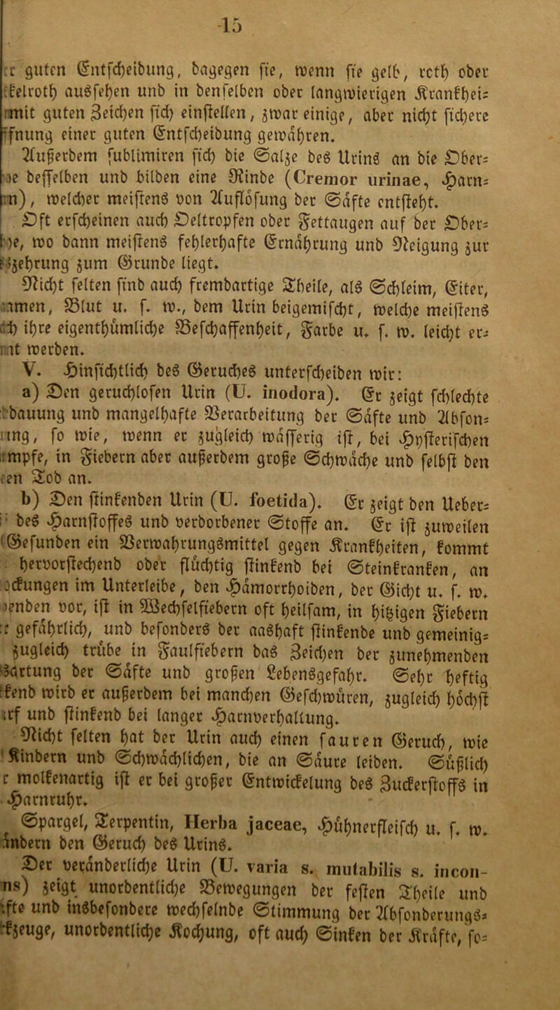 tc guten Grntfd)eibung, bagegen fte, wenn fte gelb, rctl; obec tfelroth augfeljen unb in benfelben obec langwierigen Äranfhei* mit guten Seiten ftd) einftellen, jtrar einige, aber nicht (teuere ifnung etttec guten Grntfcheibung gewahren. 2fujjerbem fublimiren ftd) bie ©al$e beg Urinä an bie £)ber= \>e beffelben unb bilben eine Ofinbe (Crenior urinae, f)(im: :n), welcher meifteng non 2fuflofung bec ©dfte entfielt. £>ft ecfd)einen aud) Seltropfen obec Fettaugen auf bec £>ber= he, wo bann meifreng fehlerhafte grndheung unb «Neigung jur e Gehrung $um ©runbe liegt. Seicht feiten ft'nb auch frembartige Sbeile, alg ©cbfeirn, giter, amen, SStut u. f. w., bem Ucin beigemifd)t, weld)e meifteng d) ihre eigenthümliche Vefchaffenheit, garbe u. f. w. leicht ec-- nt coecben. V. J£)inftd)tlid) beg ©erucheg untecfd)eiben wir: a) Sen geruchlofen Ucin (U. inodora). ©c $eigt fd)led)te ■bauung unb mangelhafte Verarbeitung bec ©dfte unb 2lbfott- ung, fo wie, trenn ec zugleich trdfferig ift, bei dppfterifeben ;:mpfe, in giebern aber auperbem grope ©d)trdd)e unb fetbft ben reu ü£ob an. b) Sen ftinfenben Ucin (ü. foetida). ©c $eigt ben Ueber* i: beg «fjarnftoffeg unb oerborbenec ©toffe an. ©r ift juweilen 1 ©efunben ein Verwahrunggmittel gegen Äronfljeiten, fommt hecrocftechenb obec fluchtig ftinfenb bei ©teinfeanfen, an jungen im Unterleibe, ben £dmorrhoiben, bec ©id)t u. f. tr. 3?nben ror, ift in Söedjfelftebecn oft heitfam, in hingen giebern :: gefährlich, unb befonbeeg bec aagfjaft ftinfenbe unb gemeinig= jugleid) trübe in gaulftebern bag Berthen bec junehmenben Ortung bec ©dfte unb gropen Sebenggefabr. ©ehe heftig Jfenb trieb ec auperbem bei mandjen @efd)würen, jugleid) bdcbjt jcf unb jtinfenb bei langer #acm>erhallung. 9^id)t feiten hat bec Urin auch einen faucen ©erueb, trie ftinbern unb ©d)trad)lid)en, bie an ©duce leiben, ©üfilid) c molfenactig ift ec bei gcopec ©ntwicfelung beg BucferftoffS in ^acncuhc. ©patgel, Serpentin, Ilerba jaceae, £ühnerfleifcb u. f. tr. .tnbecn ben ©ecud) beg Ucing. Sec recdnbeclid)e Ucin (U. varia s. mulabilis s. incon- ns) jeigt unocbent(id)e Bewegungen bec feiten Steile unb tfte unb ingbefonbece trechfelnbe ©timmung bec 3fbfonberung8» -fjeuge, unocbentlicbe Kochung, oft aud; ©infen bec Ärdfte Jo-'