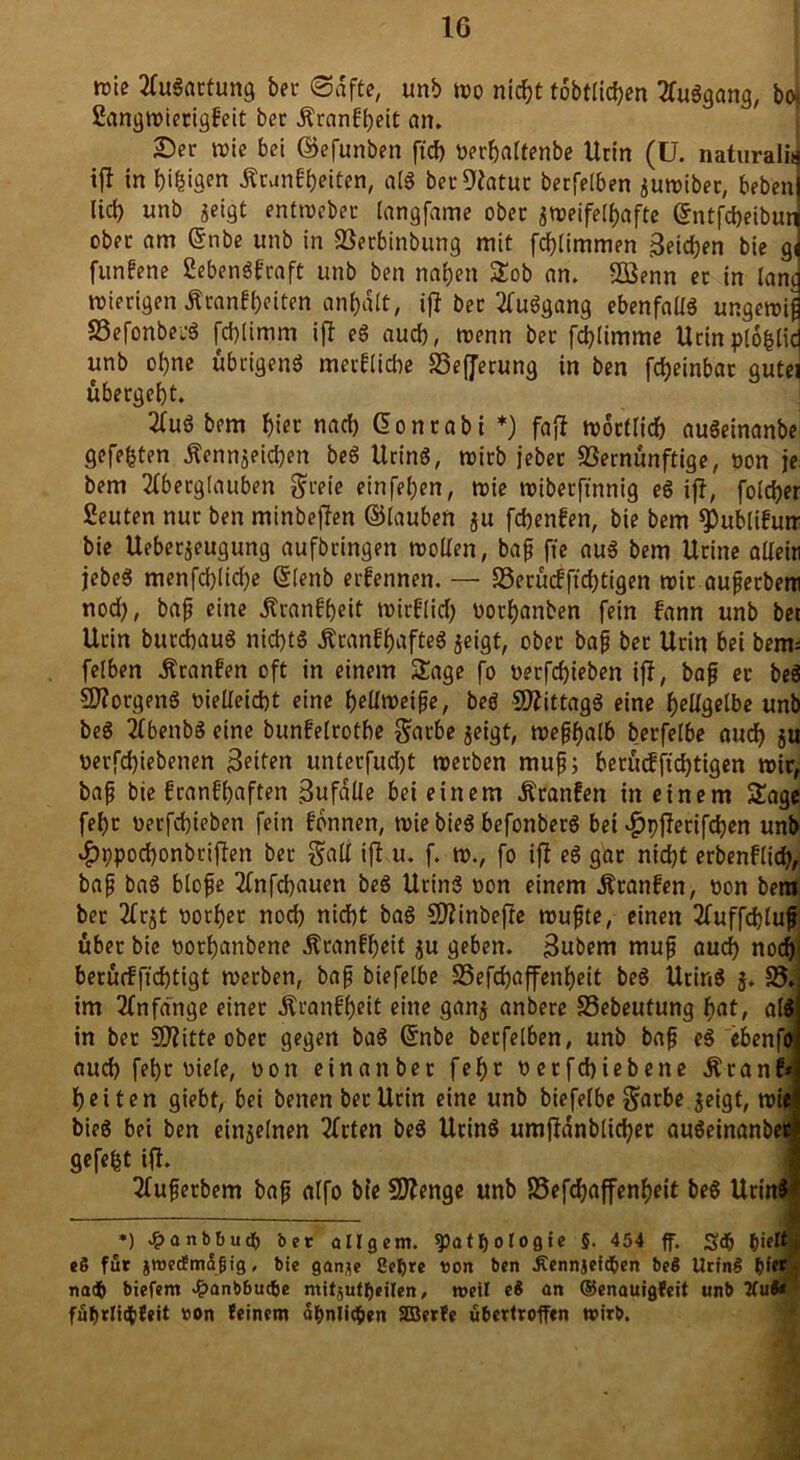 wie Augartung bei- ©äffe, unb wo nicfjt tobtlicben Auggang, boj Sangwierigfeit ber Kranfgeit an. Ser wie bei ©efunben ft cf) nerbaltenbe Urin (U. naturaliJ tjl in biegen Krankten, alg ber 9?atuc berfeiben zumiber, beben) lief) unb ^eigt entweber (angfame ober zweifelhafte (Jntfcbeiburj ober am @nbe unb in Söerbinbung mit fd)timmen Beiden bie g] funfene ßebengfraft unb ben naf)ett Sob an. 2öenn er in lancj wierigen Krankten anbalt, ifl bec Auggang ebenfallg ungewiß SBefonbeiS febtimm ifl eg auch, wenn bec fd)limme Urinploglicf unb of)ne übrigeng merflicbe 23efjerung in ben fcfjeinbar gutei übergebt. Aug bem biet nach Conrabi *) faff wörtlich augeinanbe gefegten Kennzeichen beö Uring, wirb jebec SSernünftige, non je. bem Aberglauben greie einfel)en, wie wiberftnnig eg iff, folcber Seuten nur ben minbeffen ©lauben $u febenfen, bie bem ^ublifutr bie Ueberzeugung aufbringen wollen, baß fte aug bem Ucine allein jebeg menfd)licf)e Slenb ernennen. — 23erü<fftd)tigen wir außerbem nod), baß eine Kranfbcit wirflid) norbanben fein frtnn unb bei Urin burebaug nid)tg Kcanfbafteg zeigt, ober baß bet Urin bei beim felben Kranfen oft in einem Sage fo nerfebieben iff, bafj er beg SJlorgeng nielleicbt eine bellweiße, beg Sttittagg eine hellgelbe unb beg AbenbS eine bunfelrotbe garbe zeigt, weßbalb berfelbe auch zu nerfd)iebenen Beiten untecfudjt werben muß; berücfftd)tigen wir, baß bie franfbaften Bufalle bei einem Kranfen in einem Sage febt nerfebieben fein fbnnen, wie bieg befonberg bei ^pfferifeben unb #9pod)onbriften ber galt ifl u. f. w., fo ifl eg gar nicht erbenflid), baß bag bloße Anfcbauen beg Uring non einem Kranfen, non bem ber Arzt norbet nod) nicht bag SJlinbeffe wußte, einen Auffcbluß über bie norbanbene Kranfbeit Zu geben. Bubem muß aucf) noch berü<fftd)tigt werben, baß biefelbe 25efd)affenbeit beg Uring 5. 25. im Anfänge einer Krankt eine ganz «nbere 23ebeufung bat, alg in ber SJlitte ober gegen bag ßfnbe berfeiben, unb baß eg ebenfo auch febr niete, non einattber febr netfebiebene Kranf* beiten giebt, bei benen ber Urin eine unb biefelbe garbe zeigt, wie bieg bei ben einzelnen Arten beg Uring umjldnblicbet augeinanbe« gefegt iff. Außerbem baß alfo bte Stenge unb 23efcbaffenbeit beg Urin$ *) £anbbucf) ber all gern. «Pathologie §. 454 ff. S<fj hielt eö für jtuecfmttfjig, bie ganje üepre ron ben Äennjeid&en beö UrinS pier nach biefem £anbbucfce mitsutfjeilen, roeil e$ an ®enauigfeit unb Kut* fuf>rli$feit ron feinem ähnlichen SBerfe ubertroffen wirb.