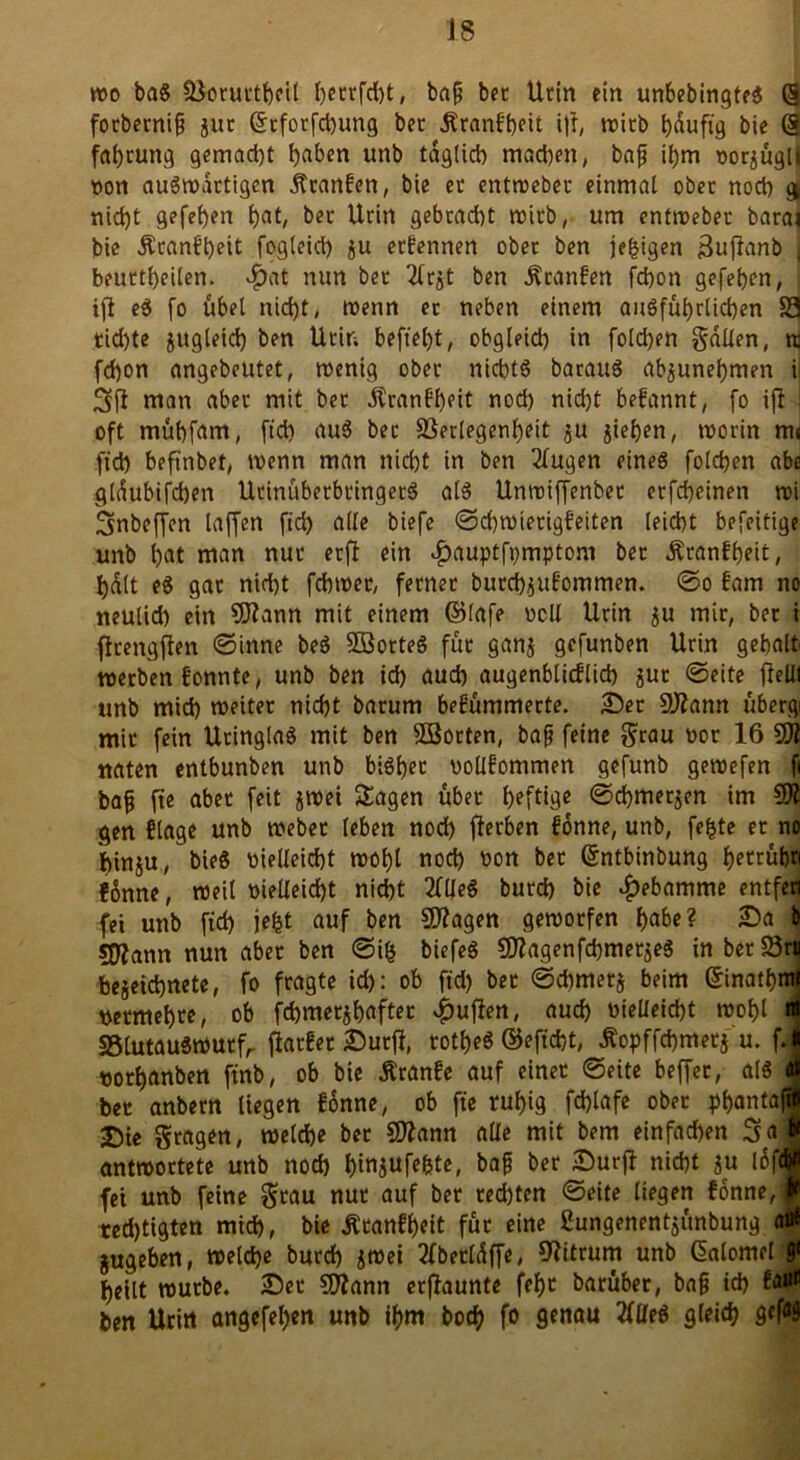 wo baS Vorurteil I)ecrfd)t, baß bet Urin ein unbebingteS (§ fotberniß jut <5cforfct)ung bet Krankheit i|f, trieb bauftg bie @ fahemtg gemad)t i)aben unb täglich machen, baß ihm rorjugl* von auswärtigen Franken, bie ec entwebec einmal ober noch gi nicht gefehen hat, bet Urin gebracht wirb, um entwebet barai bie Krankheit fogleid) ju erkennen ober ben jegigen ßuflanb j beuttheilen. #at nun bet Tfrgt ben Franken fchon gefehen, ift eS fo übel nicht, wenn ec neben einem ausführlichen 33 tichte jugleid) ben Urin beftel)t, obgleich in folgen galten, rc fchon angebeutet, trettig obet nichts barauS ab^unehmen i fl man abet mit bet .Krankheit noch nicht befannt, fo ijl j oft mühfarn, ftd) auS bet Verlegenheit $u jiehen, trorin m« (td) befinbet, wenn man nicht in ben 2fugen eines folgen abe glöubifcben UtinübetbtingetS als Unwiffenbet erfcheinen tri Sinbeffen taffen ftd) alle biefe Schwierigkeiten leicht befeitige unb hat man nur etfl ein ^auptfpmptom bet .Krankheit, tjdtt eS gat nid)t fchwer, fetnec butchjufommen. ©0 kam no neulid) ein 2Rann mit einem ©lafe rcll Urin $u mit, bet i ftrengflen ©inne beS SBotteS fut ganj gefunben Urin gebalt werben fonnte, unb ben ich auch augenblicklich jur ©eite flelll unb mich weitet nicht barum bekümmerte. Ser 2)?ann übergi mit fein UtinglaS mit ben 2Botten, baß feine grau not 16 2)1 naten entbunben unb bisher vollkommen gefunb gewefen fi baß fte abet feit jwei Sagen übet heftige ©chmetjen im 2)1 gen klage unb webet leben noch jletben könne, unb, fegte et no hinju, bieS vielleicht wohl noch von bet ©ntbinbung betrübt könne, weil vielleicht nicht 2KleS butd) bie Hebamme entfen fei unb fid) jegt auf ben 2)lagen geworfen habe? Sa & SOlann nun abet ben ©ig biefeS SDlagenfchmetjeS inbetVm bejeichnete, fo fragte ich: ob ftd) bet ©dimetj beim ©inathnti vermehre, ob fd)met$haftet £uflen, auch vielleicht wohl nt S5lutauswutfr fiatket Sutfi, totheS ©eficht, Äopffchmecj'u. fj vothanben ftnb, ob bie Äranke auf einet ©eite beffec, als J bet anbern liegen könne, ob fte ruhig fd)lafe obet phantaßi Sie gragen, welche bet SJlann alle mit bem einfachen 3a J antwortete unb nod) hmjufe&te, baß bet Surjf nicht ju löf® fei unb feine gcau nut auf bet rechten ©eite liegen könne, f red)tigten mid), bie Krankheit für eine ßungenentjitnbung afl* gugeben, welche burch $wei 3(betldffe, fftitrum unb ßalomel & heilt wutbe. Set 2)?ann etflaunte feht batübet, baß ich kau* ben Urin angefehen unb ihm hoch fo genau tflfeS gleich gcfö9