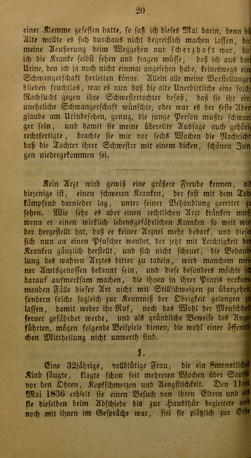 einet’ .Klemme gefeffen hatte, fo faß ich biefeö 9J?al barin, benn bi 2llte trollte eg fiel) butebaug nicht begreiflich machen taffen, ba meine 2leufietung beim SBeggeben nur feberj^aft war, ba id) bie Äcanfe felbft [eben unb fragen muffe, baß ich aug bert Ürine, ben id) ja nod) nicht einmal angefeben habe, feinegwegg ein @d)wangerfd)aft herleiten Üonne. Allein alle meine SSorftellunget blieben fruchtlos, trat eg nun baß bie alte Unerbittliche eine fold>' Slacbfucbt gegen il)re ©d)trejlertod)tet befaß, baß fie ihr ein uneheliche @d)wangerfd)dft wünfehte, ober trat eg bet feffe 2Tbec glaube am Utinbefeben, genug, bie junge *Perfon muffe fchtranj get fein, unb bamit fte meine übereilte 2lugfage auch geborij rechtfertigte, brachte fte mir ror fechö 5ßod)en bie Nachricht baß bie £od)ter ihrer @d)weflet mit einem birfen, fronen 3un gen niebergefommen fei. .Kein 2frjt trirb gewiß eine größere $reube fennen, alt biejenige ifi, einen fd)treten Äranfen, bet faft mit bem üEobi fdmpfenb barniebet lag, unter feiner S3ebanblung gerettet $ti feben. 5öie febt eg aber einen rechtlichen Tfr^t franfen muß, wenn er einen trirflid) lebenggefdbrlichen franfen fo treit wie: ber bctgefleUt b^t, baß er feinet 2lr$nei mehr bebarf, unb biefei ftd) nun an einen ^)fufd)er trenbet, bet je£t mit 2eid)tigfeit ben .Kranfen gdnjtid) berjlellt, unb ftd) nicht fdjeuet, bie SSebanb» lung beg wahren 2frjteS bitter ju fabeln, wirb mand)em mei; net 2lmtggenoffen befannt fein, unb biefe befonberg mochte ich barauf aufmerffam machen, bie ihnen in ihrer ^>rajciS oorfom* mettben $alle biefet 2frt nicht mit ©tillfcbweigen ju übergeben, fonbern folche fogleid) jut .Kenntniß bet Obrigfeit gelangen j« laffen, bamit webet ihr 9fuf, noch bag SBobl ber 9J?enfd)b*if ferner gefdbrbet werbe, unb al$ grünbliche SSeweife beg 3(n<B führten, mögen folgenbe SSeifpiele bienen, bie wohl einet offentlf «ben SÄittbeilung nidjt untrertb ftnb. 1. 1 Sine 32jdbtige, vollblütige bie ein Smonaflicbij .ftinb fdugte, fragte fd)on feit mehreren Süocben übet @äuf# not ben Obren, Äopffchmerjen unb 2fengjllid)feit. Oen lltfli 5ftai 1836 erhielt fte einen 33efucb non ihren Sltern unb nl* fte biefelben beim 2lbfd)iebe big $ur $augtl)ür begleitete unb noch mit ihn?« ©efprdcbe war, fiel fte pl6|lid) Jur