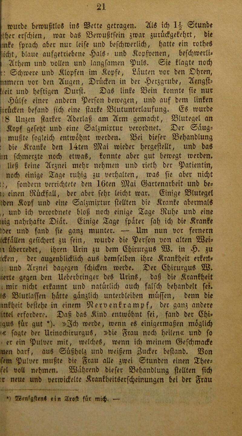 würbe bewufjtlo« in« Bette getragen. 2(16 id) \\ 0tunbe her erfchien, war ba« Bewuftfein jwat jurucfgefehrt, bie nfe fprad) aber nur (eife unb befchwerlid), hatte rothe« :id)t, blaue aufgetriebene ^>alS = unb Äopfvenen, befd)Wetli* i 2ftf)em unb vollen unb langfamen *Pul«. 0ie flagte noch t: 0cbwere unb Ätopfen im Äopfe, Sauten vor ben ©h^n, nametn vor ben 2ütgen, ©rücfen in ber ^erjgrube, 2fengfb eit unb heftigen ©urfi. ©a« linfe 23ein fonnte fte nur JP)ülfe einet anbern ^Petfon bewegen, unb auf bem linfen f itucfen befanb ftd) eine ffatfe Blutunterlaufung. (56 würbe 8 Unjen j?atfet 2lberlaf am 2(rm gemalt, Blutegel an Äopf gefegt unb eine 0al^miptur verorbnet. ©er 0dugs i muffe fogleid) entwöhnt werben. Bei biefet Behanblung : bte Äranfe ben 14ten 9J?at wiebec her9effrtf(/ unb baS im fchmerjte noch etwa«, fonnte aber gut bewegt werben, lief feine cjnet mehr nehmen unb rietf) ber Patientin, nod) einige Sage ruhig 51t verhalten, wa6 fte aber nicht t:, fonbern verrichtete ben löten SJlai ©artenarbeit unb be* i. einen Siucffall, ber aber fehr leicht war. Einige Blutegel :ben Äopf unb eine 0al3miptut ftellten bie Äranfe abermal« ,, unb ich verorbnete blof noch einige Sage Dvulje unb eine iiig nahrhafte ©idt. Grinige Sage fpdter fah id) bie Äranfe *5er unb fanb fte ganj munter. — Um nun vor fernem .cffdllen gefiebert $u fein, würbe bie *Petfon von alten 3Beis \\ überrebet, ihren Urin ju bem (ühirurgu« 5Ö, in ju efen, bet augenblicflid) au« bemfelben ihre Äranfheit etfert* . unb TTrjnei bagegen fd)icfen werbe, ©er ßhirurgu« 5B. :erte gegen ben Ueberbringer be« Urin«, baf bie Äranfheit t mit nicht erfannt unb naturlid) aud) falfch behanbelt fei. :« Blutlaffen hdtte gdnjlid) unterbleiben muffen, benn bie tnfheit bejiehe in einem Sftetv enf ramp f, ber gan$ anbere ittel erfotbete. ©af ba« Äinb entwöhnt fei, fanb bet (5f)i3 :gu« für gut *). »3>d) werbe, wenn e« einigetmafen möglich <€ fagte ber Urinochirurgu«, »bie grau nod) h^ilfu« unb fo er ein Pulver mit, welche«, wenn ich meinem ©efd)ma<fe uen barf, au« 0ufholj unb weifjem j3wfet beflanb. Bon fern Pulver mufte bie grau alle jwei 0tunben einen Shees fei voll nehmen. 5ßdf)renb biefet Behanblung flellten ftd) r neue unb verwicfelte $ranfheit«erfcheinungm bei ber grau *) SBentflftenö ein 2rofl für mich. —