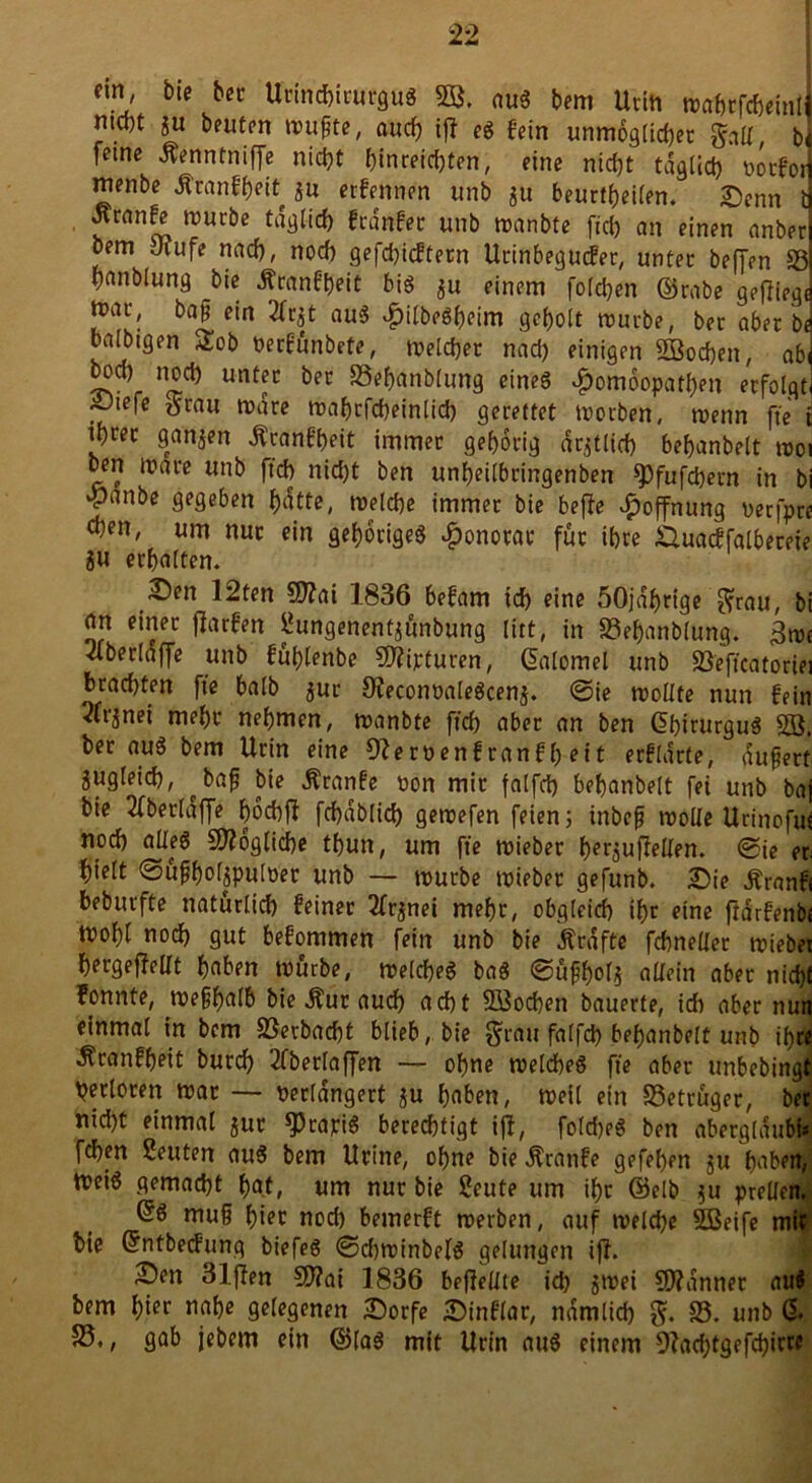 ein, bie ber Urinchirurgug SB, aug bem Urin mahrfcheinlj mcbt ju beuten ttmfte, auch iff eg fein unmöglicher galt, bi feine Äenntniffe nicht htnreid)ten, eine nicht täglich üotfot] menbe Äranfheit ju erfennen unb 311 beurteilen. £)enn J Jtranfe mürbe täglich frdnfec unb manbte fiel) an einen anberl Dem Jrufe nach, noch gefehltem Urinbegutfer, unter beffen SS hanblung bie ^canft)eit big $u einem folchen ©rabe getfiegj nnrn, bafj ein 2fr$t aug $ilbegf)eim geholt mürbe, ber aber b«j balbtgen £ob nerfünbete, melcher nach einigen SBodjen, abi boch noch unter ber SSehanblung eineg Homöopathen erfolgti ■Oiefe tfrau mare mahrfcheinlich gerettet morben, menn fte t Sönjen Äranfbeit immer gehörig amtlich behanbelt rooi ben mare unb ftch nid)t ben unheilbringenben *pfufd)ern in bi ‘Panbe gegeben hatte, melche immer bie be|?e Hoffnung nerfpre chen, um nur ein gehörigeg Honorar für ihre .äuacffalbereie 8U erhalten. 2)en 12ten 9)?ai 1836 befam ich eine öOjaljnge ^rau, bi an einer ffarfen Sungenentjünbung litt, in SBefymblung. km 2lberlaffe unb fuhlenbe SO?ipturen, ©ilomel unb SSeftcatoriei brachten fte halb $ur Uieconoalegcenj. ©ie moüte nun fein 2lrjnei mehr nehmen, manbte ftch aber an ben dhirurgug 2ö. ber aug bem Urin eine Oleroenf ranfl) eit erfldrte, dufjert zugleich, ^ bafj bie Äranfe oon mir falfd) behanbelt fei unb baj bie 2fberldffe höchff fchdbftch gemefen feien; inbefj molle Urinofuc noch alleg Mögliche thun, um fte mieber her^ufiellen. <gje et hielt ©ufholjpuloer unb — mürbe mieber gefunb. Sie Äranfi beburfte natürlich feiner 2fr^nei mehr, obgleich thr eine ftarfenbe mohl noch gut befommen fein unb bie Ärdfte fchneller mieber hergeffeUt haben mürbe, melcheg bag ©üfhol* allein aber nicht fonnte, mefhalb bie Äur auch acht Süßochett bauerte, ich aber nun einmal in bem SSerbacht blieb, bie grau falfch behanbelt unb ihre Äranfheit burch 2fberlaffen — ohne melcheg fte aber unbebingt Verloren mar — perlangert $u haben, meil ein S3etrüger, ber nid)t einmal jur ^)rapig berechtigt ijl, foldjeg ben abergldubt* fdjen Seuten aug bem Urine, ohne bie Äranfe gefehen $u haben, meig gemacht hat, um nur bie Seute um ihr ©elb 511 prellen. ßg mufj hier nod) bemerft merben, auf melche Sßeife mit bie ©ntbed'ung biefeg ©dtminbelg gelungen ijl. Sen 31j?en €0?ai 1836 beffellte id) ^mei Scanner aug bem hier nahe gelegenen Sorfe Sinflar, nämlich g. 33. unb & 33., gab jebem ein ©lag mit Urin aug einem Dlachtgefchit^