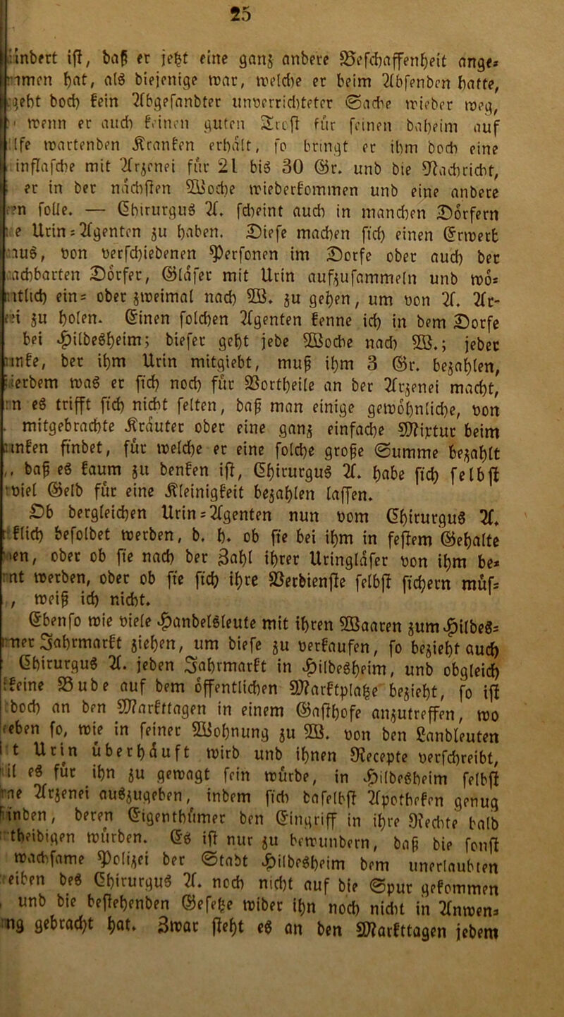 • inbfrt ifl, baß er jefct eine ganj anbere 95efc&affenheit ange* rimen !>at# alg biejenige war, welche er beim 2tbfenben baffe, .gebt bocb fein 2fbgefanbter unnerridtteter ©ache wieber weg, >• wenn er aucb feinen guten Srcft für feinen babeim auf tfe wartenben Kranken erbalt, fo bringt er ibm bocb eine inflafcbe mit Xjenei für 21 big 30 ©r. unb bie Schriebt, i er in bet naebfien SBocbe wieberfommen unb eine anbece >’?n folle. — ©birurgug X febeint audi in manchen Dörfern ;e Urin * Agenten ju haben. Diefe machen ft cf) einen ©rwerfc rüg, oon uerfd)iebenen sperfonen im Dorfe ober aud) ber aebbarten Dörfer, ©lafet mit Urin aufjufammeln unb wo* ntltd) ein* ober zweimal nad) SB, ju geben, um non X 2fr- •■■i ju holen, ©inen folchen Xgenten fenne id) in bem Dorfe bei $ilbegheim; btefet geht jebe SBocbe nad) SB.; jeber mife, ber ihm Urin mitgiebt, muß ihm 3 ©r. bejahten, derbem wag er ffd) nod) für SSortheile an ber Xjenei macht, :n eg trifft fid) nicht feiten, baß man einige gewöhnliche, non . mitgebrachte trauter ober eine ganj einfache Miptur beim • mfen ftnbet, für welche er eine fol*e große (Summe bejaht .. baß eg kaum ju benken iff, ©hirurgug X habe fiel) felbji •nie! ©elb für eine Kleinigkeit bejahten taffen. £>b bergleichen Urin*Agenten nun nom ©hirurgug 2f, ■fUd) befolbet werben, b. h. ob fte bei ihm in feffem ©ehalte ’ien, ober ob fte nach ber Bäht ihrer Uringlafer non ihm be* mt werben, ober ob fte ftcfr ihre SSerbienfle felbff fiebern müf* , weiß ich nicht. (Sbenfo wie niele #anbelg(eute mit ihren SBaaten jum£i(beg= : net Jahrmarkt jiehm, um biefe ju nerkaufen, fo bejiehf auch ©hirurgug X jeben Jahrmarkt in £ilbegbeim, unb obg(eid) tfeine SSube auf bem öffentlichen Marktplafce bejieht, fo ifl bocb an ben Markttagen in einem ©aftyofe anjutreffen, wo <eben fo, wie in feiner SBofjnung ju SB. non ben Sanbleuten i t Urin überhäuft wirb unb ihnen CRecepte nerfchreibt, 1 il eg für ihn ju gewagt fein würbe, in vf)i(begbetm felbfi rne Xjenei augjugeben, inbem ftcb bafelbff 2fpofbckcn genug r tnben, beren ©igentbümer ben ©ingriff in ihre 9?ecbte halb tbeibigen würben, ©g ifl nur ju bewunbern, baß bie fonfl wa*fame ^Dolijei ber ©tabt £ilbegbeim bem unerlaubten etben beg ©hirurgug X noch nicht auf bie ©pur gekommen ’ urib bie **fM>«lben ©efefce wiber ihn nod) nkbt in Xwen* ng gebrad)t hat. 3wat fleht eg an ben Markttagen jebem