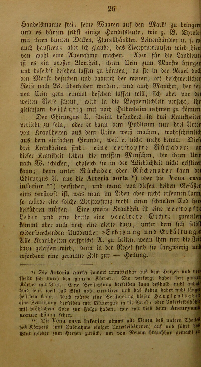 $anbdgmanne frei, feine Söaaren auf Den ÜJWatff $u bringet unb eg bürfen felbfl einige Jpanbelgleute, wie 5. $8. £ptolei mit ihren bunten Seifen, Slanellhanbler, Seinenbdnblec u. f. n> aud) bauftren; aber id) glaube, bag Sieceptoerfaufen wirb .hiea non wobt fine 2lugnabme machen. 2(bet für bie Sanbleutj ifi eg ein großer SSortbeil, ihren llcin jum SJiarfte bringen unb bafelbft beferen taffen ju fonnen, ba ft'e in bet Siegel bod; Den SJiarft befugen unb babutd) ber weiten, oft befd)werlid)er Sieife nad) SB. überleben werben, unb aud) 5J?and)et, bec fei: nen Ucin gern einmal befehen laffen will, ft'd) aber t>oc bei weiten Dieife febeut, wirb in bie S3equemlid)feit oerfeljt, it)H gleid)fam beiläufig mit nad) «£)i!begt)eim nehmen ju fonnen Ser Shirurgug 21. fdjeint befonbeeg in brei Äranfbeiter verliebt ju fein, ober er fann Dem publicum nur brei 2lrter non Äranfljeiten aug bem Uvine wei^ machen, wabtfcbeinlid; aug bem einfachen ©runbe, weil er nid)t mehr fennt. Sief« brei Äranf beiten ftnb: eine uerfiopfte 9i lief ab er; an biefer ^ranfbeit leiben bie meiften Sftenfcben, bie ihren Ucin nad) SB. febiefen, obgleich ft'e in bec SBirf liebfeit: nicht epiflirer fann) benn unter 9i tief aber ober Oviicfenabet fann bet Ghirurgug 2f. nur bie Arteria aorta *) ober bie Vena cava inferior **) nerfreben, unb trenn non biefen beiben ©efdfjeti eing neefiopft iR, tnag man im ßeben aber nicht etfennen fann, fo würbe eine fold)e SSerfiopfung tnohl einen fchnellen Sob tyf beifubcen muffen. Sine jWeite Äranfheit ifi eine nerfiopft« Seher unb eine Dritte eine neraltete ©id)t; jutneilen fommt aber aud) noch eine nierte baju, unter bem ftch felbfl wiberfpreebenben 2lugbrucfe: »Srbifcung unb Srfdltung.« 2lUe Äranfbeiten nerfpricht 2f. su heilen, wenn ihm nur bie3eit ba$u gelaffen wirb, benn in ber Oiegel ftnb ft'e langwierig unb etforbern eine geraume 3eit $uc — Teilung. *) 2)ie Arteria aorta Sommt unmittelbar au8 bem £erjen unb eew tbeilt (ich burd) ben ganzen Körper. ©ie nerforgt batjer ben ganjff .Körper mit SBlut. (Sine SBerftopfung berfelben tann befibalb nicht anbfl^ tenb fein, meil ba8 Stut nicht circuliren unb ba8 ßeben baber nicht tüngrf befteben tann. 2fud) mürbe eine Serftopfung biefer £auptpu Isabels eine Zerreißung berfelben mit Bluterguß in bie SSruft * ober UnterleibSboW mit plo§tid)em Sobe jur golge fyaben, mie mir bieö beim Aneurysiu» aortae häufig feben. **) SDie Vena cava inferior nimmt alle S3cnen be8 untern Sb?*^ beö K&rperg (mit IfuSnabme einiger Unterleibspenen) auf unb führt ba* Blut mieber jum ^erjeu jurüdP, um »on Steuern brauchbar gemacht J«