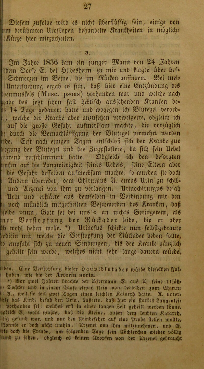 I liefern jufolge rcfcb eg ntcJ>t überflüfftg fein, einige pon m berühmten UrofFopen bemäntelte Äranfl)Hten in möglich J^urje hier mitjutbeilen, a. 3m 3cf)te 1836 fam ein junger Sftann Pon 24 3<tb«n :bem Dorfe ©. bei v^ilbeö^eim ju mir unb flagte über tyf» ©cbmetjen im Seine, bie im 9?ucfen anftnqen* * Sei meis Unterfucbung ergab eg fiel), baß f)ier eine ©ntjünbung be$ ^enmugfelg (Muse, psoas) porbanbert mar unb melcbe nad) i„abe beg jefet febon fajl beftifd> augfebenben Äranfen be* 6 14 Sage gebauert f)atte unb roogegen id) Slutegel Perorb* , melcbe ber jtranfe aber anjufeben Permeigerte, obgleid) id) auf bie große ©efabr aufmerffam machte, bie porjüglid) ') burd) bie Sernacbldfffgung ber Slutegel oermet)rt merben be. ©cfl nad) einigen Sagen entfd)loß ftd) bet Äranfe jur ;egung ber Slutegel unb teg 3ngpflaf!erg, ba ftd) fein Uebet 1 'Utenb perfcblimmert b^Ue. Obgleich id) ben beforgten ; nfen auf bie Sangmierigfeit feineg Uebetg, feine Gfttern aber bie ©efabr beffelbett aufmerffam mad)te, fo mürben ft'e bod) 2(nbern uberrebet, bem ßt)irurgug 2t, etmag Urin ju fd)ifs unb 2trjenei pon it)m 511 perlangen, Utinocbirutgug befat) Urin unb erf[arte aug bemfelben in Serbinbung mit ben 11 nod) munblicb mitgetbeilten Sefd)merben beg Äranfen, baß ’l'elbe »nun, ©ott fei bei ung!« an nid)tg ©eringerem, alg riet Serftopfung ber Oiüdabet leibe, bie et aber M) mobl l)eben melle. *) Urinofug fd)icfte nun felbflgebraute ebicin mit, melcbe bie Serffopfung ber Sludabet beben Tollte, b empfahl ftd) j« neuen ©enbungen, big ber Äranfe gdnjlid) gebeilt fein merbe, meldjeg niebt fet>c lange bauern mürbe* t ben. (Sine SSerftopfung biefer .fpauptblutaber mürbe biefelben Sol* 1 l)a6en. tx»ie bie ber Arteria aorta. *) 83or jmei 2>aht?n brachte ber 2lcfermann ©. auß 2t. feine lljalji es Socbter unb in einem ©lafe etmaß Urin »on berfelben jum ©h'rurs Ül 2t., weil fi'c feit &mei Sagen einen leichten Jtatcirrh hatte. 2t. unter* bte baß £inb, befat) ben Urin, äußerte, baß hier ein flarteg Cungenlei: Portjanben fei, »oeIcf>e8 erft in einer langen £eit geheilt merben tonne, »gleich ©. mohl mußte, baß bie kleine, außer bem leichten Äatarrh, big gefunb mar, unb nur ben Urinbefeher auf eine ^robe (teilen moüte, tonnte er bod) nicht umhin, 2trjenei toon ihm mitjuneljmen, unb (£. ;:te hoch bie Sreubt, am folgenben Sage fein Socptertben mieber whllig 1 unb ju fehen, obgleich eß teinen Sropfen »on ber 2lrjenei gebraucht