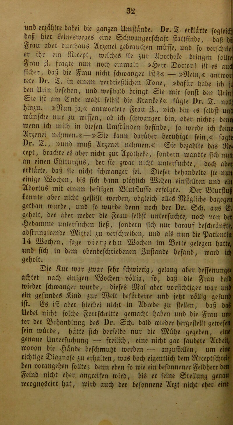 tmb eqdhlte babei bic ganjen Umfldnbe. Dr. £, erfldrte fogleicft bap t)iet feinegwegeg eine ©chroangerfchaft jlattfmbe, bap bä Srau aber burchaug 2fr^enei gebrauchen muffe, unb fo perfchriei er ihr ein Ötecept, wcldjeg fte juc 2fpothe£e bringen folltd 5fau 3- fragte nun noch einmal: »£err üDoctor! ifl eg au4 ft'chcr, bap bie grau nicht fchwanget ifl?«— »Olein,« antworj tete Dr. S. in einem oerbrieplichen Sone, »bafür habe ich jd ben Urin befehen, unb wepbalb bringt ©ie mir fonft ben Urini @ie ifl am (5nbe wohl felbfl bie JtranEe?« fugte Dr. £. nodj hin^u. »Olun ja,« antwortete grau 3., »ich bin eg felbfl unq wun|che nur ju wiffen, ob ich fcbwanqer bin, ober nicht; benrt wenn ich mich in biefen Umfldnben beftnbe, fo werbe ich fein« 2frjeiiei nehmen.« —»©ie fann barubet beruhigt fein,« fagte Dr. S., »unb mup 2(r$enet nehmen.« ©ie bezahlte bag Die* cept, brachte eg aber nicht $ur Ipotbefe, fonbern wanbte ftch nun an einen ßhirurgug, ber fte jwar nicht unterfudite, hoch aber erklärte, bap fte nicht febmanger fei. liefet behanbelte fte nun einige SBochen, big ftch bann plohlicb 23el)en einjleliten unb ein 2(bortug mit einem heftigen S3lutfluffe erfolgte. £)er Sölutflujj fonnte aber nicht gejlillt werben, obgleich alleg SDZogliche bagegen gethan würbe, unb fo würbe benn noch bet Dr. ©cb. aug (5. geholt, ber aber weber bie grau felbfl unterfuchte, noch pon ber Hebamme unterfuchen liep, fonbern ftch nur barauf befchrdnfte, abflrinqirenbe Mittel ju petfehreiben, unb a(g nun bie Patientin 14 Söochen, fage pierjehn ^Soeben im S3ette gelegen hatte, unb ftch in bem obenbefchricbenen 3uflanbe befanb, warb ich geholt. £>ie ^ut war jwar fehr fchwierig, gelang aber beffenunge* achtet nach einigen Süochen PoÜig, fo, bap bie grau halb Wiebet fchwanger würbe, biefeg SfJlal aber porftchtiger war unjf ein gefunbeg Äinb jur Sßelt beforberte unb je£t pollig gefunb ifl. (5g ifl aber hierbei nicht in 2fbrebe ju flehen, bap bag Uebel nicht folche gortfehritte gemacht haben unb bie grau ttn* ter ber S3ef)anb(ung beg Dr. ©ch. halb wieber hergeflellt gewefen fein würbe, hatte fid) berfelbe nur bie CJJluhe gegeben, eine genaue Unterfuchung — freilid), eine nicht gar faubere Arbeit, wopon bie $dnbe befchmufct werben — an^uflellen, um eine richtige Siagnofe $u erhalten, wag hoch eigentlich bem JReceptfc&ai* ben porangefjen follte; benn eben fo wie ein befonnener gelbljerr ben geinb nid)t eher, angreifen wirb, big er feine ©tellung genau recognogcirt hat, wirb auch ber befonnene #r$t nicht eher eine