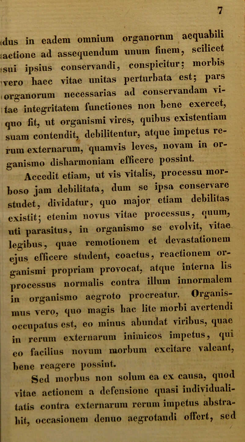 dus in eadem omnium organorum aequabili actione ad assequendum unum finem, scilicet sui ipsius conservandi, conspicitur; morbis vero haec vitae unitas perturbata est; pars organorum necessarias ad conservandam vi- tae integritatem functiones non bene exercet, quo fit, ut organismi vires, quibus existentiam suam contendit, debilitentur, atque impetus re- rum externarum, quamvis leves, novam in or- ganismo disliarmoniam efficere possint. ° Accedit etiam, ut vis vitalis, processu mor- boso jam debilitata, dum se ipsa conservare studet, dividatur, quo major etiam debilitas existit; etenim novus vitae processus, quum, uti parasitus, in organismo se evolvit, vitae legibus, quae remotionem et devastationem ejus efficere student, coactus, reactionem or- ganismi propriam provocat, atque interna lis processus normalis contra illum innormalem in organismo aegroto procreatur. Organis- mus vero, quo magis hac lite morbi avertendi occupatus est, eo minus abundat viribus, quae in rerum externarum inimicos impetus, qui eo facilius novum morbum excitare valeant, bene reagere possint. Sed morbus non solum ea ex causa, quod vitae actionem a defensione quasi individuali- tatis contra externarum rerum impetus abstra- hit, occasionem denuo aegrotandi offert, sed