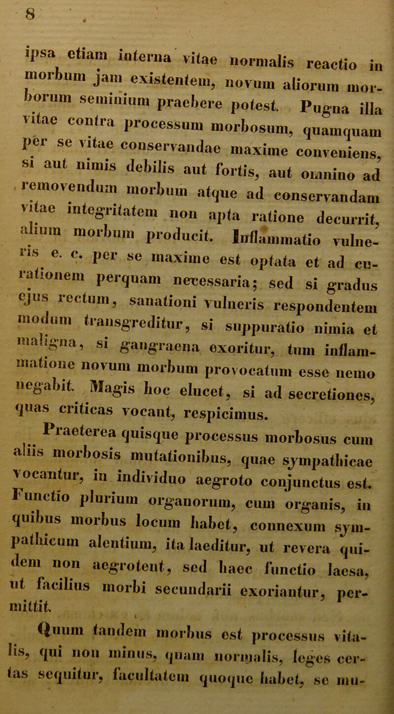 4 ipsa etiam interna vitae normalis reactio in morbum jam existentem, novum aliorum inor- iorum seminium praebere potest. Pugna illa vitae contra processum morbosum, quamquam per se vitae conservandae maxime conveniens, s. aut nimis debilis aut fortis, aut omnino ad removendum morbum atque ad conservandam vitae integritatem non apta ratione decurrit, alium morbum producit. Inflammatio vulne- ris e. c. per se maxime est optata et ad cu- rationem perquam necessaria; sed si gradus ejus rectum, sanationi vulneris respondentem modum transgreditur, si suppuratio nimia et maligna, si gangraena exoritur, tum inflam- matione novum morbum provocatum esse nemo negabit. Magis boc elucet, si ad secretiones, ijuas criticas vocant, respicimus. Praeterea quisque processus morbosus cum a ns morbosis mutationibus, quae sjmpathicae vocantur, m individuo aegroto conjunctus est. I unctio plurium organorum, cum organis, in quibus morbus locum habet, connexum sym- pathicum alentium, ita laeditur, ut revera qui- dem non aegrotent, sed haec functio laesa, ut facilius morbi secundarii exoriantur, per- mittit. i . Quum tandem morbus est processus vita- lis, qui non minus, quam normalis, leges cer- tas sequitur, facultatem quoque habet, se mu-