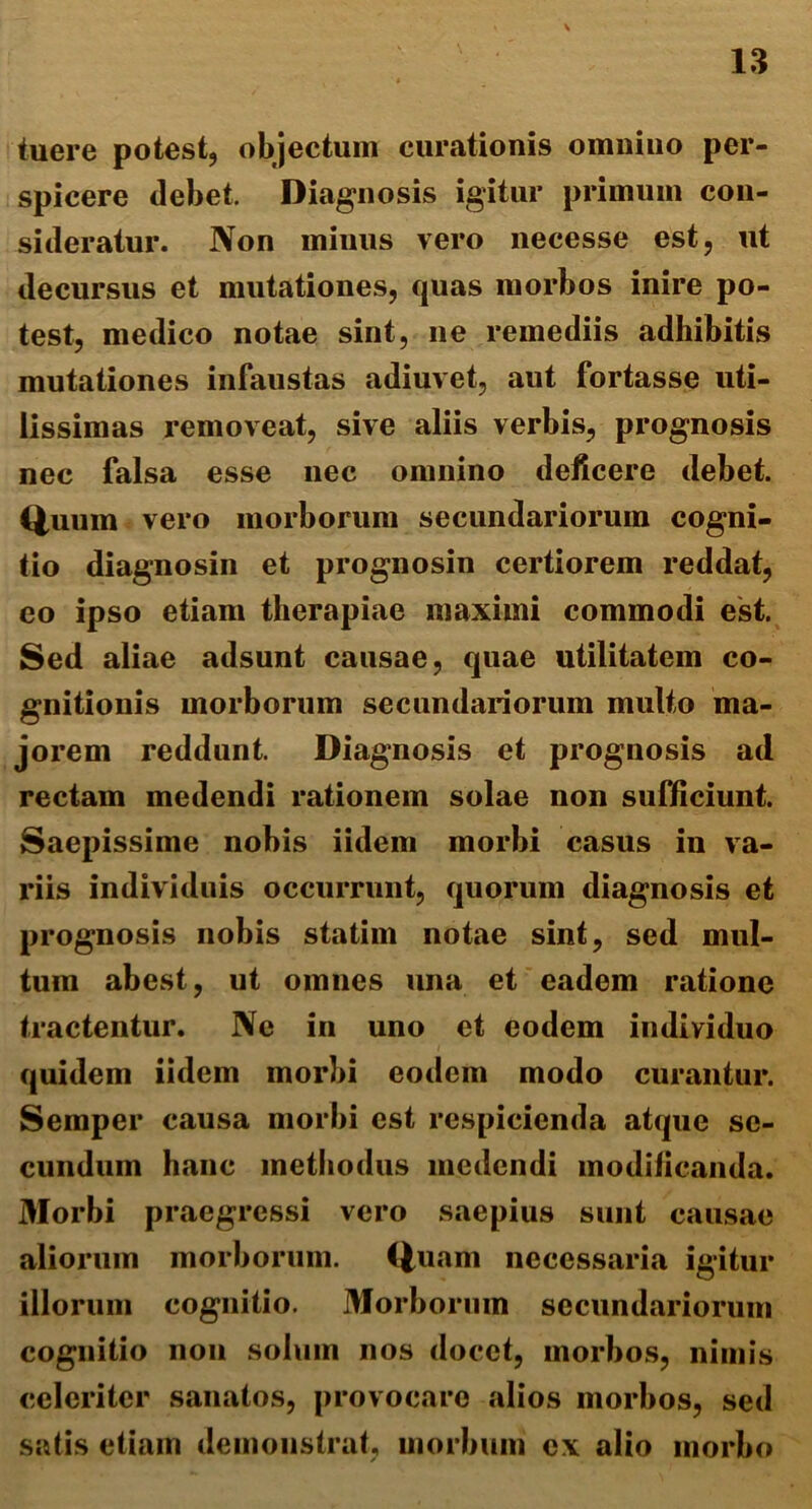 tuere potest, objectum curationis omnino per- spicere debet. Diagnosis igitur primum con- sideratur. Non minus vero necesse est, ut decursus et mutationes, quas morbos inire po- test, medico notae sint, ne remediis adhibitis mutationes infaustas adiuvet, aut fortasse uti- lissimas removeat, sive aliis verbis, prognosis nec falsa esse nec omnino deficere debet. Quum vero morborum secundariorum cogni- tio diagnosin et prognosin certiorem reddat, eo ipso etiam therapiae maximi commodi est. Sed aliae adsunt causae, quae utilitatem co- gnitionis morborum secundariorum multo ma- jorem reddunt. Diagnosis et prognosis ad rectam medendi rationem solae non sufficiunt. Saepissime nobis iidem morbi casus in va- riis individuis occurrunt, quorum diagnosis et prognosis nobis statim notae sint, sed mul- tum abest, ut omnes una et eadem ratione tractentur. Ne in uno et eodem individuo quidem iidem morbi eodem modo curantur. Semper causa morbi est respicienda atque se- cundum hanc methodus medendi modificanda. 3forbi praegressi vero saepius sunt causae aliorum morborum. Quam necessaria igitur illorum cognitio. Morborum secundariorum cognitio non solum nos docet, morbos, nimis celeriter sanatos, provocaro alios morbos, sed satis etiam demonstrat, morbum ex alio morbo