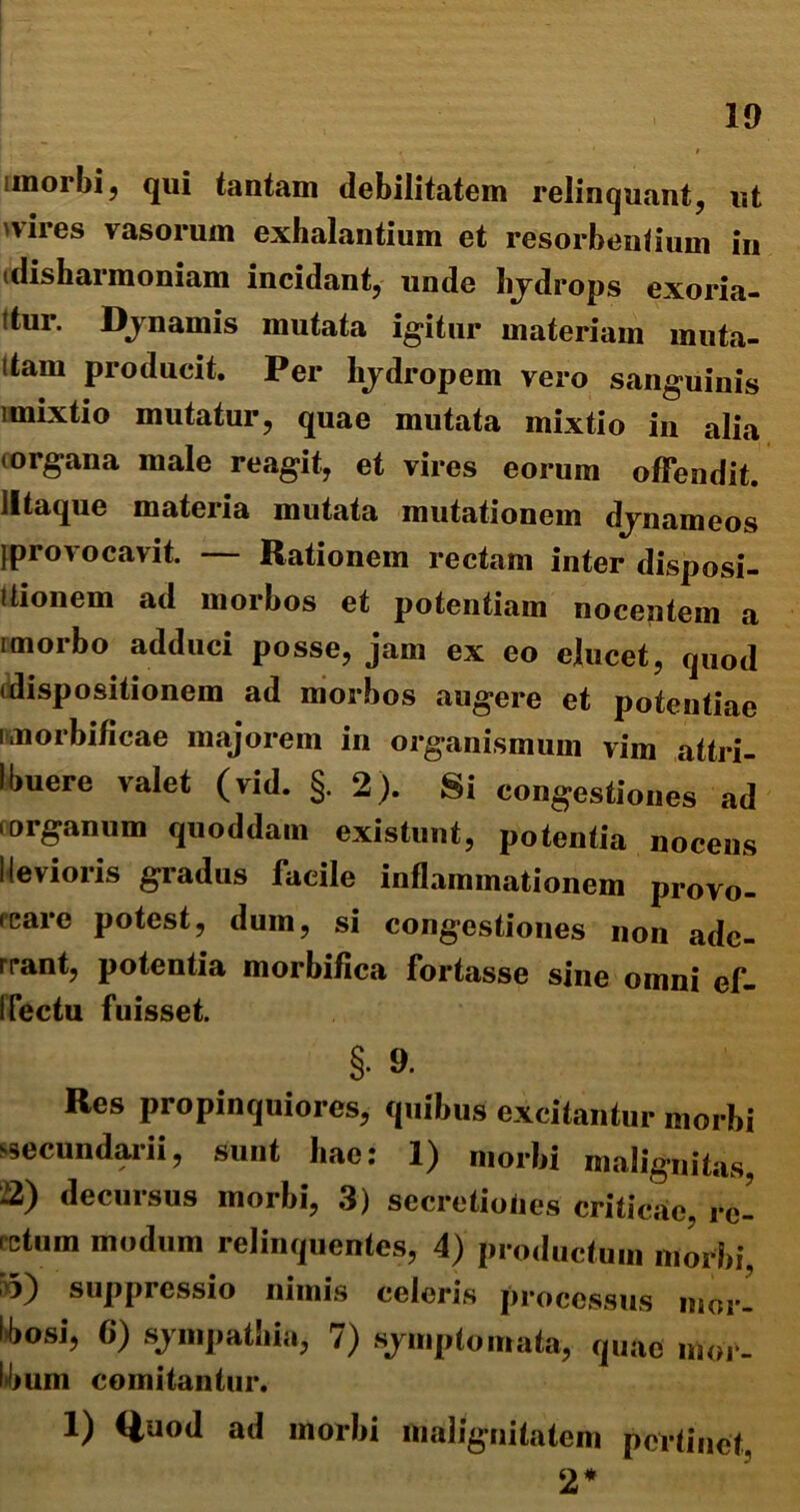 unorbi, qui tantam debilitatem relinquant, ut vires vasorum exhalantium et resorbentium in idisharmoniam incidant, unde hydrops exoria- Itur. Dynamis mutata igitur materiam muta- (tam producit. Per hydropem vero sanguinis imixtio mutatur, quae mutata mixtio in alia torgana male reagit, et vires eorum offendit, lltaque materia mutata mutationem dynameos Iprovocavit. — Rationem rectam inter disposi- tionem ad morbos et potentiam nocentem a imorbo adduci posse, jam ex eo elucet, quod (dispositionem ad morbos augere et potentiae nmorbificae majorem in organismum vim attri- Ibuere valet (vid. §. 2). Si congestiones ad .organum quoddam existunt, potentia nocens 1 levioris gradus facile inflammationem provo- rcare potest, dum, si congestiones non ade- rrant, potentia morbiflca fortasse sine omni ef- I Tectu fuisset. §• 9. Res propinquiores, quibus excitantur morbi secundarii, sunt hae: 1) morbi malignitas, 2) decursus morbi, 3) secretioties criticae, rc- (etum modum relinquentes, 4) productum morbi, suppressio nimis celeris processus mor- (bosi, 6) sympathia, 7) symptomata, quae mor- bum comitantur. 1) Quod ad morbi malignitatem pertinet, 2*