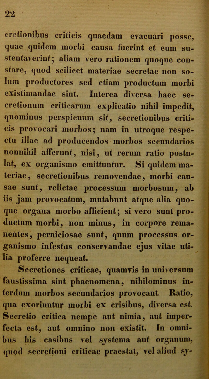 cretionibus criticis quaedam evacuari posse, quae quidem morbi causa fuerint et eum su- stentaverint; aliam vero rationem quoque con- stare, quod scilicet materiae secretae non so- lum productores sed etiam productum morbi existimandae sint. Interea diversa haec se- cretionum criticarum explicatio nihil impedit, quominus perspicuum sit, secretionibus criti- cis provocari morbos; nam in utroque respe- ctu illae ad producendos morbos secundarios nonnihil afferunt, nisi, ut rerum ratio postn- lat, ex organismo emittuntur. Si quidem ma- teriae, secretionibus removendae, morbi cau- sae sunt, relictae processum morbosum, ab iis jam provocatum, mutabunt atque alia quo- que organa morbo afficient; si vero sunt pro- ductum morbi, non minus, in corpore rema- nentes, perniciosae sunt, quum processus or- ganismo infestus conservandae ejus vitae uti- lia proferre nequeat. Secretiones criticae, quamvis in universum faustissima sint phaenomena, nihilominus in- terdum morbos secundarios provocant Ratio, qua exoriuntur morbi ex crisibus, diversa est. Secretio critica nempe aut niinia, aut imper- fecta est, aut omnino non existit. In omni- bus his casibus vel sjstema aut organum, quod secretioni criticae praestat, vel aliud