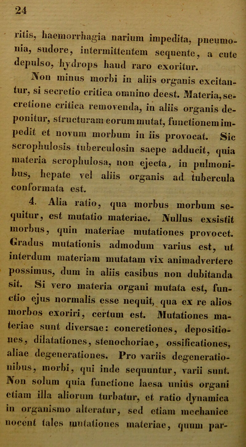 ritis, haemorrhagia narium impedita, pneumo- nia, sudore, intermittentem sequente, a cute depulso, hydrops haud raro exoritur. I\on minus morbi in aliis organis excitan- tur, si secretio critica omnino deest. Materia, se- cretione critica removenda, in aliis organis de- ponitur, structuram eorum mutat, functionem im- pedit et novum morbum in iis provocat. Sic scrophulosis tuberculosin saepe adducit, quia materia scrophuiosa, non ejecta, in pulmoni- bus, hepate vel aliis organis ad tubercula conformata est. 4. Alia ratio, qua morbus morbum se- quitur, est mutatio materiae. Nullus exsistit morbus, quin materiae mutationes provocet. Gradus mutationis admodum varius est, ut interdum materiam mutatam vix animadvertere possimus, dum in aliis casibus non dubitanda sit. Si vero materia organi mutata est, fun- ctio ejus normalis esse nequit, qua ex re alios morbos exoriri, certum est. Mutationes ma- teriae sunt diversae: concretiones, depositio- nes, dilatationes, stenochoriae, ossificationes, aliae degenerationes. Pro variis degeneratio- nibus, morbi, qui inde sequuntur, varii sunt. Non solum quia functione laesa uniiis organi etiam illa aliorum turbatur, et ratio dynamica in organismo alteratur, sed etiam mechanice nocent tales mutationes materiae, quum par-