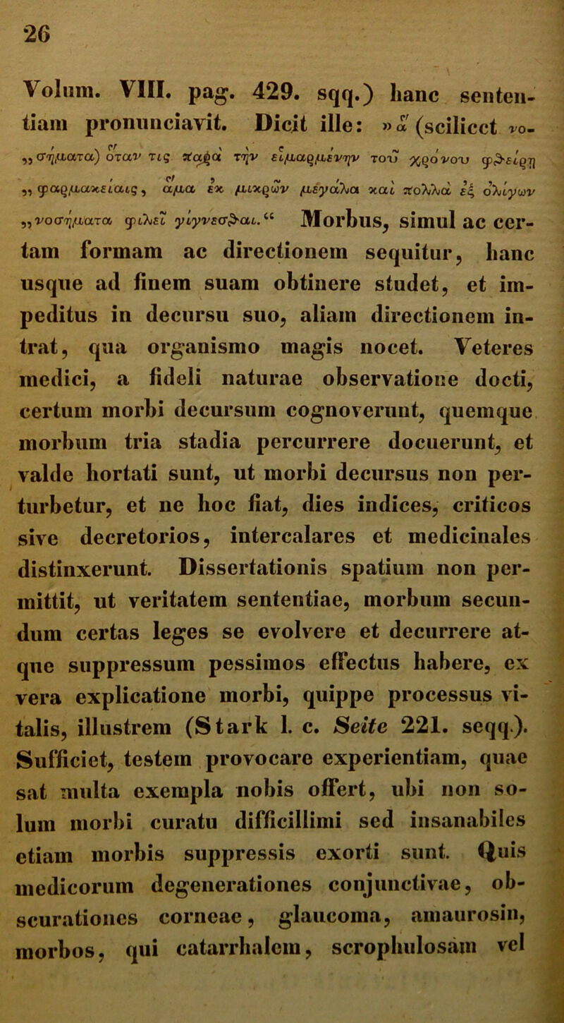 Volum. VIII. pag. 429. sqq.) hanc senten- tiam pronnnciavit. Dicit ille: »a(scilicctro- ,, cr^tiaxa) oxav Tig tfaijct t^v slfiaq/asviiv tot> xqovotj „ cpaQ.uaxEiatg, a/aa ex fuxqwv /usyd^oi xal XoWka, ec, oX/tywv „vocr^aara gu^/Ci “ MorbllS, sillUll aC CCr- tam formam ac directionem sequitur, hanc usque ad finem suam obtinere studet, et im- peditus in decursu suo, aliam directionem in- trat, qua organismo magis nocet. Veteres medici, a fideli naturae observatione docti, certum morbi decursum cognoverunt, quemque morbum tria stadia percurrere docuerunt, et valde hortati sunt, ut morbi decursus non per- turbetur, et ne hoc fiat, dies indices, criticos sive decretorios, intercalares et medicinales distinxerunt. Dissertationis spatium non per- mittit, ut veritatem sententiae, morbum secun- dum certas leges se evolvere et decurrere at- que suppressum pessimos effectus habere, ex vera explicatione morbi, quippe processus vi- talis, illustrem (Stark 1. c. Seite 221. seqq). Sufficiet, testem provocare experientiam, quae sat multa exempla nobis offert, ubi non so- lum morbi curatu difficillimi sed insanabiles etiam morbis suppressis exorti sunt. Quis medicorum degenerationes conjunctivae, ob- scurationes corneae, glaucoma, amaurosin, morbos, qui catarrhalem, scrophulosain vel