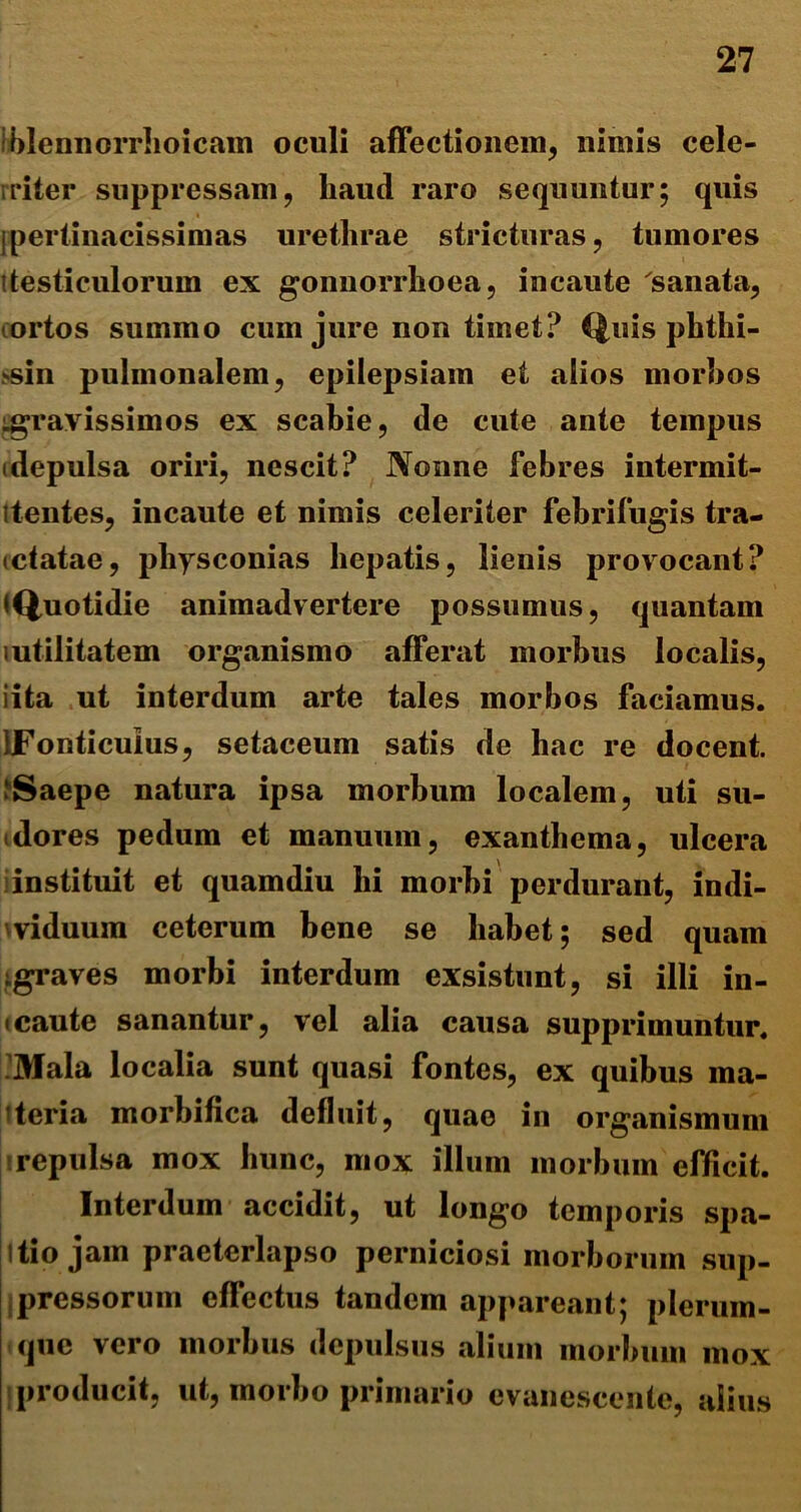 iblennorrhoicam oculi affectionem, nimis cele- riter suppressam, liaud raro sequuntur; quis jpertinacissimas urethrae stricturas, tumores itesticulorum ex gonnorrhoea, incaute sanata, ortos summo cum jure non timet? Quis phthi- >sin pulmonalem, epilepsiam et alios morbos ^gravissimos ex scabie, de cute ante tempus idepulsa oriri, nescit? Nonne febres intermit- itentes, incaute et nimis celeriter febrifugis tra- (datae, pliysconias hepatis, lienis provocant? •Quotidie animadvertere possumus, quantam mtilitatem organismo afferat morbus localis, iita ut interdum arte tales morbos faciamus. IFonticuIus, setaceum satis de hac re docent. ‘Saepe natura ipsa morbum localem, uti su- dores pedum et manuum, exanthema, ulcera instituit et quamdiu hi morbi perdurant, indi- viduum ceterum bene se habet; sed quam (graves morbi interdum exsistunt, si illi in- tcaute sanantur, vel alia causa supprimuntur. Mala localia sunt quasi fontes, ex quibus ma- ceria morbifica defluit, quae in organismum repulsa mox hunc, mox illum morbum efficit. Interdum accidit, ut longo temporis spa- jitio jam praeterlapso perniciosi morborum sup- pressorum effectus tandem appareant; plerum- que vero morbus depulsus alium morbum mox producit, ut, morbo primario evanescente, alius