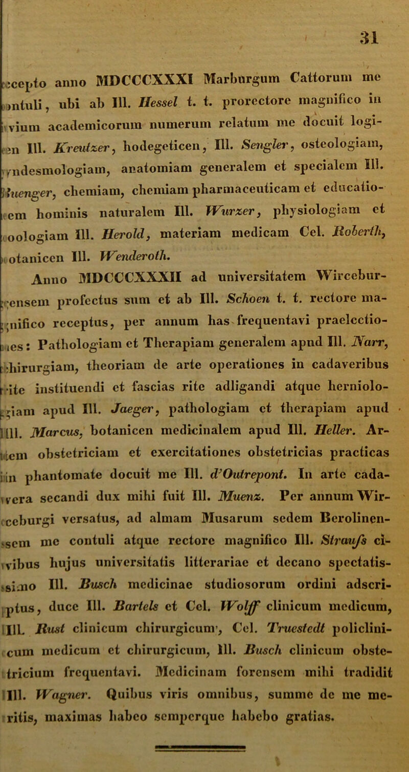 j recepto anno MDCCCXXXI Marburgum Cattorum me intuli nl)i ab 111. Hessel t. t. prorectore magnifico in i vium acatlemicorum numerum relatum me docuit logi- ein 111. Krmtzer, hodegeticen, 111. Sengler, osteologiam, vfiidesmologiam, anatomiam generalem et specialem 111. luenger, chemiam, chemiam pharmaceuticam et educatio- cm hominis naturalem 111. Wurxer, physiologiam et oologiam 111. Herold, materiam medicam Cei. Boberlli, otanicen 111. Wenderolh. Anno MDCCCXXXII ad universitatem Wircebur- : ensem profectus sum et ab 111. Schoen t. t. rectore ma- gnifico receptus, per annum has frequentavi praelcctio- ,cs: Pathologiam et Therapiam generalem apnd 111. Narr, diirurgiam, theoriam de arte operationes in cadaveribus r ite instituendi et fascias rite adligandi atque lierniolo- jgiam apud 111. Jaeger, pathologiam et therapiam apud Mll. Marcus, botanicen medicinalem apud 111. Heller. Ar- i .cm obstetriciam et exercitationes obstetricias practicas i in phantomate docuit me 111. d’Ou(repont. In arte cada- vera secandi dux mihi fuit 111. Muenz. Per annum Wir- ecburgi versatus, ad almam Musarum sedem Berolinen- •sem me contuli atque rectore magnifico 111. Straujs ci- vibus hujus universitatis litterariae et decano spectatis- simo 111. Busch medicinae studiosorum ordini adseri- ptus, duce 111. Bartels et Ccl. Wolff clinicum medicum, I1L Bust clinicum chirurgicum’, Cei. Truestcdt policlini- cum medicum et chirurgicum, 111. Busch clinicum obste- tricium frequentavi. Medicinam forensem mihi tradidit 111. IVagner. Quibus viris omnibus, summe de me me- ritis, maximas habeo semperque habebo gratias.