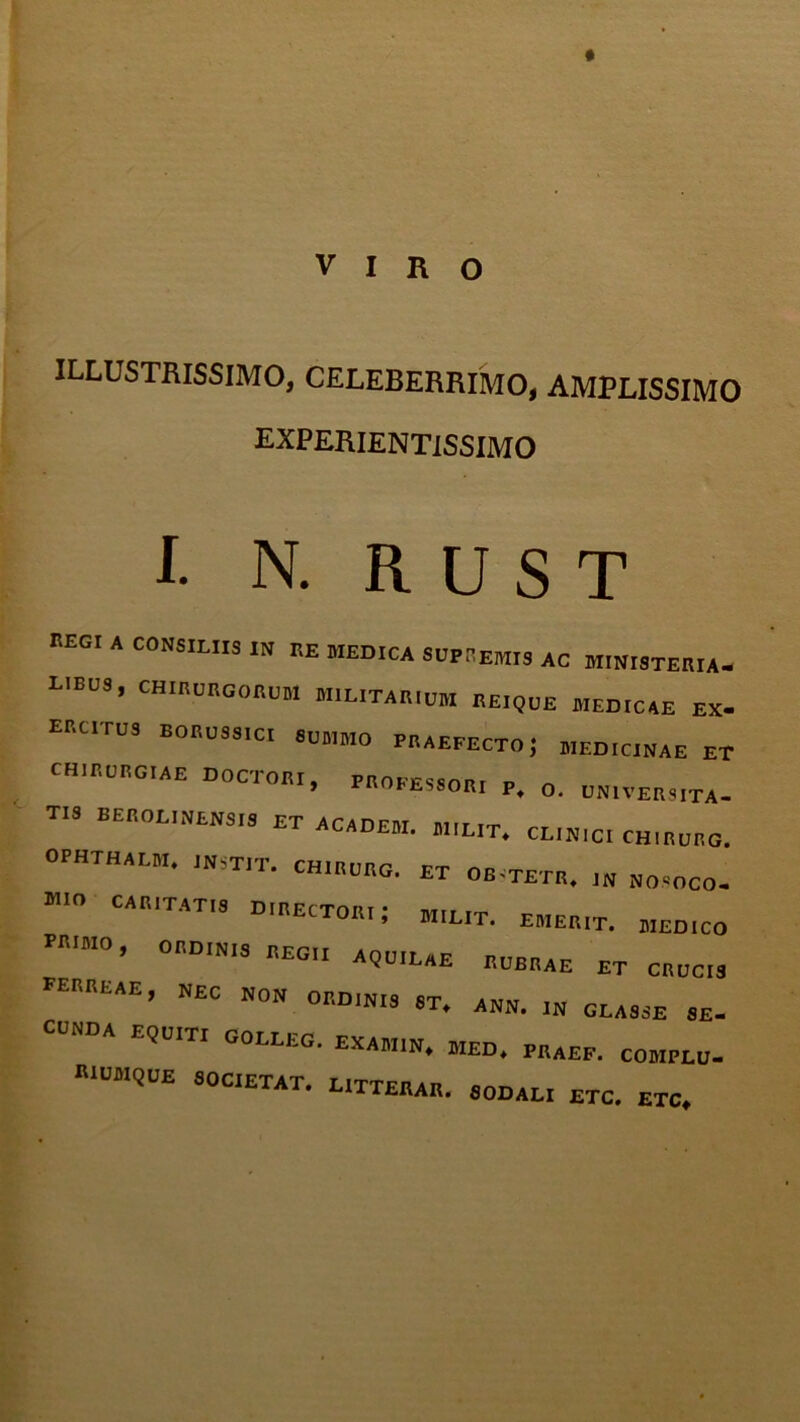 * VIRO ILLUSTRISSIMO, CELEBERRIMO, AMPLISSIMO experientissimo I. N. R U S T kegi a consiliis in re medica supremis ac ministeria, lieus , chirurgorum militarium reique medicae ex. erutus boruss.ci summo praefecto; medicinae et chirurgiae ductori, professor, p. o. universita- tis BEROL.NENSIS ET ACADEM. MILIT, CL.N,C. CHIRURG. ophthalm. instit. ch.rurg, et ob-tetr. NOSOCO. ”° CAB,TAT'9 D'ECT0Bt; EMERIT. MEDICO PR‘M0’ 0BDIN,S 1,EG,‘ A(3u,lAE rubrae ET CRUCIS TERREAE, NEC non ORDINIS ST. ANN. IN GLASSE SE- CUNDA EQUITI GOLLEG. EXAMIN* MED. PRAEP. COMPLU- RIUMQUE SOCIETAT. LITTERAR. SODALI ETC. ETC.