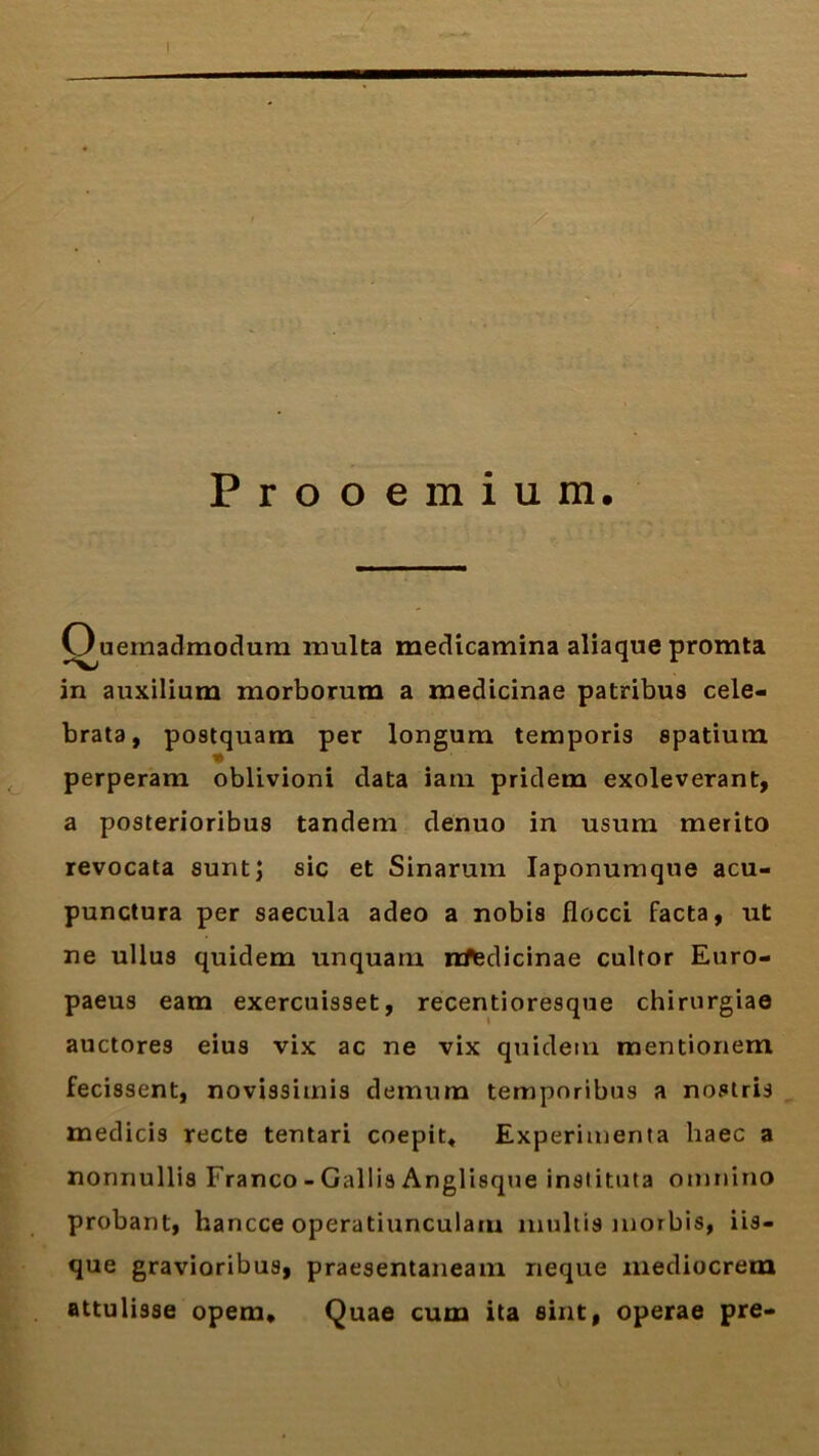 Ouemadmodum inulta medicamina aliaque promta in auxilium morborum a medicinae patribus cele- brata, postquam per longum temporis spatium perperam oblivioni data iam pridem exoleverant, a posterioribus tandem denuo in usum merito revocata sunt; sic et Sinarum Iaponumqtie acu- punctura per saecula adeo a nobis flocci facta, ut ne ullus quidem unquam nfledicinae cultor Euro- paeus eam exercuisset, recentioresque chirurgiae auctores eius vix ac ne vix quidem mentionem fecissent, novissimis demum temporibus a nostris medicis recte tentari coepit* Experimenta haec a nonnullis Franco - Gallis Anglisque instituta omnino probant, hancce operatiunculam multis morbis, iis- que gravioribus, praesentaneam neque mediocrem attulisse opem* Quae cum ita sint, operae pre-