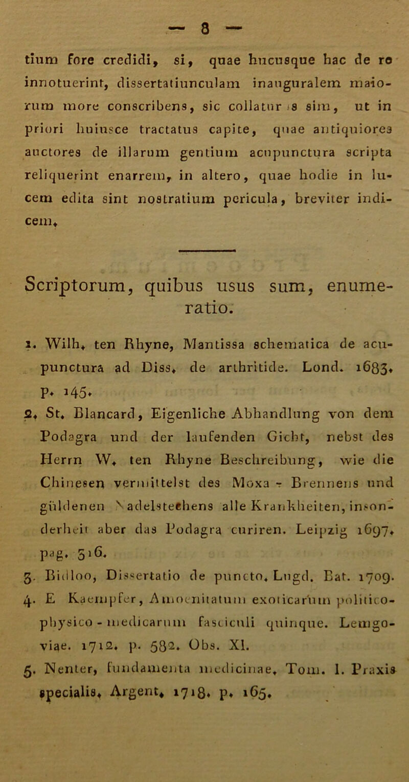 tium fore credidi, si, quae hucusque hac de ro innotuerim, dissertatiunculam inanguralem maio- rum more conscribens, sic collator s sim, ut in priori huinsce tractatus capite, quae antiquiores auctores de illarum gentium acnpunctura scripta reliquerint enarrem, in altero, quae hodie in lu- cem edita sint nostratium pericula, breviter indi- cem. Scriptorum, quibus usus sum, enume- ratio. 2. Wilh* ten Rhyne, Mantissa schematica de acu- punctura ad Diss* de arthritide. Lond. 1683» P* J45* 2* St* Blancard, Eigenliche Abhandlung von dem Podagra und der laufenden Gicbr, nebst des Herrn W* ten Rhyne Beschreibung, wie die Chinesen vermittelst des Moxa r Brennens und giildenen v adelstechens alie Krankheiten, imon- derheit aber das Podagra curiren. Leipzig 1697* pag. 516. 3. Biilloo, Dissertatio de puncto, Lugcl. Bat. 1709. 4. E Kaempfer, Amoenitatum exoticarum pulitico- physico - medicarum fasciculi quinque. Leutgo- viae. 1712. p. 532. Obs. XI. 5. Nenter, fundamenta medicinae* T0111. 1. Praxis specialis* Argent* 1718, p* 165.