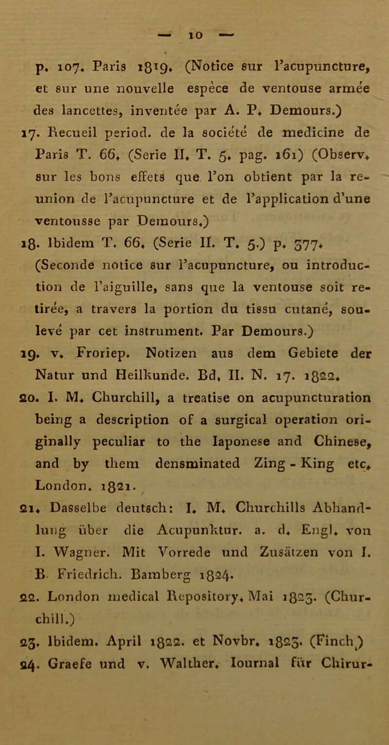 p* 107« Paris 1819* (Notice sur 1’acupuncture, et sur une nouvelle espece de ventouse armee des lancettes, inventee par A. P* Demours.) 17. Recueil period. de la societe de medicine de Paris T. 66» (Serie II* T. 5* pag. 161) (Observ* sur les bons effets que l’on obtient par la re- union de 1’acupuncture et de l’application d’une ventousse par Demours*) 18. Ibidem T. 66* (Serie II. T* 5.) p* 577* (Seconde notice sur Facupuncture, ou introduc- tion de 1’aiguille, sans que la ventouse soit re- tiree, a travers la portion du tissu cutane, sou- leve par cet instrument. Par Demours.) 19. v* Froriep. Notizen aus dem Gebiete der Natur und Heilkunde. Bd* II. N. 17. 1822* 20. I. M* Churchill, a treatise on acupuncturation being a description of a surgical operation ori- ginally peculiar to the Iaponese and Chinese, and by thern densminated Zing - King etc* London* 1821. 2i* Dasselbe deutsch: I* M* Churchills Abhand- lung uber die Acupunktur. a. d* Engl* von I. Wagner. Mit Vorrede und Zusiitzen von I. B Friedrich. Bamberg 1824* 22. London medical llepository* Mai 1825. (Chur- chill.) 23. Ibidem. April 1822. et Novbr* 1825* (Finch ) 24. Graefe und v. Walther* Iournal fiir Chirur-