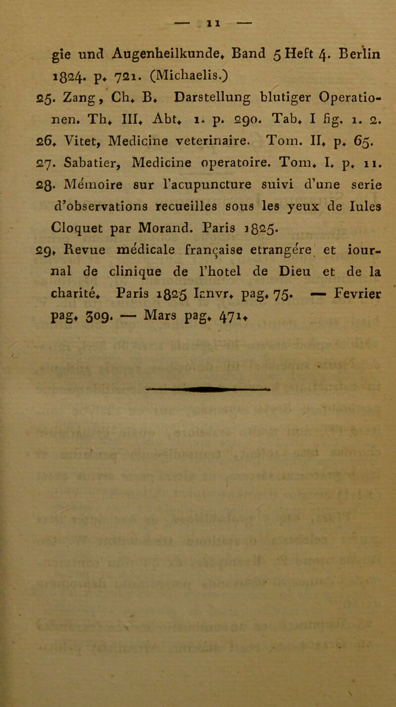 gie und Augenheilkunde* Band 5 Heft 4. Berlin 1824. p* 721. (Michaelis.) 25. Zang, Ch* B* Darstellung blutiger Operatio- nen. Th* III* Abt* 1* p. 2go. Tab* I fig. 1. 2. 26* Vitet, Medicine veterinaire. Tom. II* p* 65. 27. Sabatier, Medicine operatoire. Tom* I* p* 11. 28- Memoire sur 1’acupuncture suivi d’une serie d’observations recneilles sous les yeux de Iules Cloquet par Morand. Paris i825* 29* Revue medicale francaise etrangere et iour- nal de clinique de l’hotel de Dieu et de la charite* Paris 1825 Icnvr* pag* 75. — Fevrier pag» 3°9- — Mars Pag* 471*