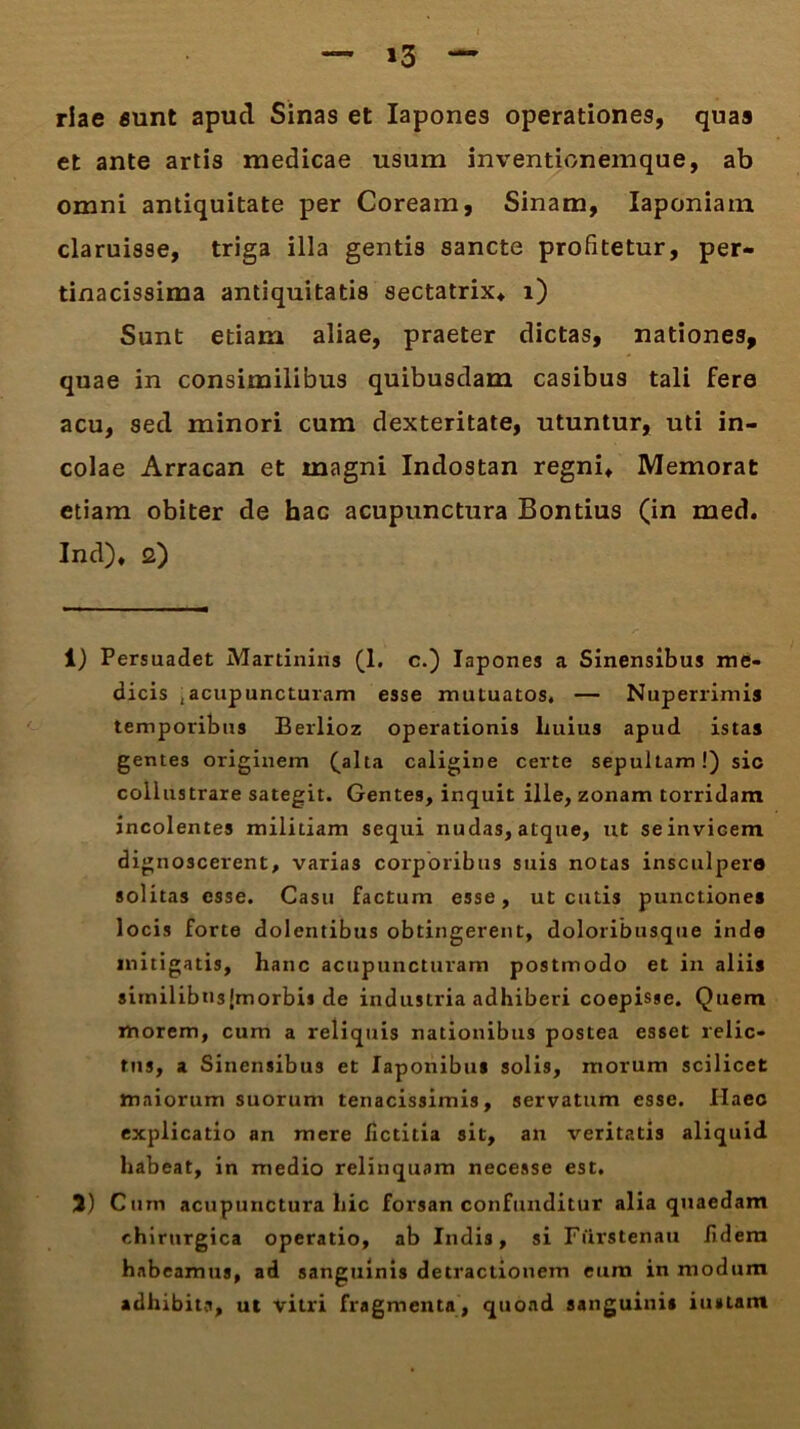 >3 riae sunt apucl Sinas et Iapones operationes, quas et ante artis medicae usum inventionemque, ab omni antiquitate per Coream, Sinam, Iaponiain claruisse, triga illa gentis sancte profitetur, per- tinacissima antiquitatis sectatrix* i) Sunt etiam aliae, praeter dictas, nationes, quae in consimilibus quibusdam casibus tali fere acu, secl minori cum dexteritate, utuntur, uti in- colae Arracan et magni Indostan regni* Memorat etiam obiter de hac acupunctura Bontius (in med. Ind)* 2) 1) Persuadet Martinins (1. c.) Iapones a Sinensibus me- dicis ;acupuncturam esse mutuatos, — Nuperrimis temporibus Berlioz operationis liuius apud istas gentes originem (alta caligine certe sepultam!) sic collustrare sategit. Gentes, inquit ille, zonam torridam incolentes militiam sequi nudas, atque, ut se invicem dignoscerent, varias corporibus suis notas insculpere solitas esse. Casu factum esse, ut cutis punctiones locis forte dolentibus obtingerent, doloribusque inde mitigatis, hanc acupuncturam postmodo et in aliis similibusJmorbis de industria adhiberi coepisse. Quem morem, cum a reliquis nationibus postea esset relic- tus, a Sinensibus et Japonibus solis, morum scilicet maiorum suorum tenacissimis, servatum esse. Haec explicatio an mere Jfictitia sit, an veritatis aliquid habeat, in medio relinquam necesse est. 3) Cum acupunctura hic forsan confunditur alia quaedam chirurgica operatio, ab Indis, si Fiirstenau fidem habeamus, ad sanguinis detractionem eum in modum adhibita, ul vitri fragmenta, quoad sanguini» iu»um