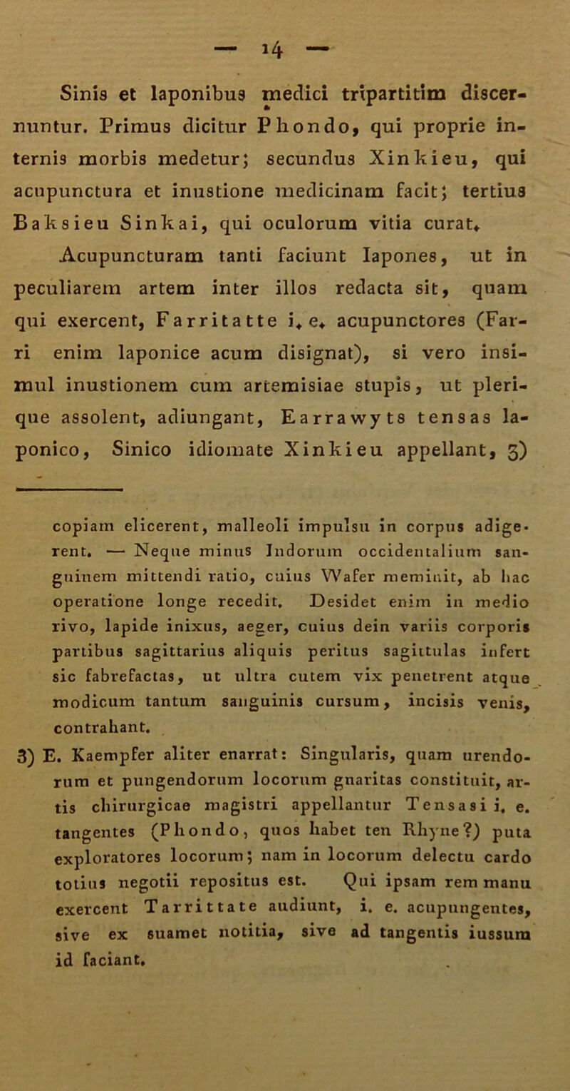 Sinis et laponibus medici trxpartitim discer- nuntur. Primus dicitur Phondo, qui proprie in- ternis morbis medetur; secundus Xinkieu, qui acnpunctura et inustione medicinam facit; tertius Baksieu Sinkai, qui oculorum vitia curat* Acupuncturam tanti faciunt Iapones, ut in peculiarem artem inter illos redacta sit, quam qui exercent, Farritatte i* e* acupunctores (Far- ri enim laponice acum disignat), si vero insi- mul inustionem cum artemisiae stupis, ut pleri- que assolent, adiungant, Earrawyts tensas la- ponico, Sinico idiomate Xinkieu appellant, 5) copiam elicerent, malleoli impulsu in corpus adige- rent. — Neque minus Indorum occidentalium san- guinem mittendi ratio, cuius Wafer meminit, ab hac operatione longe recedit. Desidet enim in medio rivo, lapide inixus, aeger, cuius dein variis corporis partibus sagittarius aliquis peritus sagittulas infert sic fabrefactas, ut ultra cutem vix penetrent atque modicum tantum sanguinis cursum, incisis venis, contrahant. 3) E. Kaempfer aliter enarrat: Singularis, quam urendo- rum et pungendorum locorum gnaritas constituit, ar- tis chirurgicae magistri appellantur Tensasii, e. tangentes (Phondo, quos habet ten Rhyne ?) puta exploratores locorum; nam in locorum delectu cardo totius negotii repositus est. Qui ipsam rem manu exercent Tarrittate audiunt, i. e. acupungentes, sive ex suamet notitia, sive ad tangentis iussum id faciant.