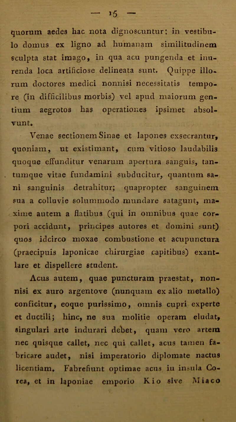 »5 quorum aedes hac nota dignoscuntur: in vestibu- lo domus ex ligno ad humanam similitudinem sculpta stat imago, in qua acu pungenda et inu- renda loca artificiose delineata sunt. Quippe illo- rum doctores medici nonnisi necessitatis tempo- re (in difficilibus morbis) vel apud maiorum gen- tium aegrotos has operationes ipsimet absol- vunt* Venae sectionem Sinae et lapones exsecrantur, quoniam, ut existimant, cum vitioso laudabilis quoque effunditur venarum apertura sanguis, tan- tumque vitae fundamini subducitur, quantum sa- ni sanguinis detrahitur; quapropter sanguinem sua a colluvie solummodo mundare satagunt, ma- xime autem a flatibus (qui in omnibus quae cor- pori accidunt, principes autores et domini sunt) quos idcirco moxae combustione et acupunctura (praecipuis laponicae chirurgiae capitibus) exant- lare et dispellere student. Acus autem, quae puncturam praestat, non- nisi ex auro argentove (nunquam ex alio metallo) conficitur, eoque purissimo, omnis cupri experte et ductili; hinc, ne sua molitie operam eludat, singulari arte indurari debet, quam vero artera nec quisque callet, nec qui callet, acus tamen fa- bricare audet, nisi imperatorio diplomate nactus licentiam* Fabrefiunt optimae acus iu insula Co- rea, et in laponiae emporio Kio sive Miaco