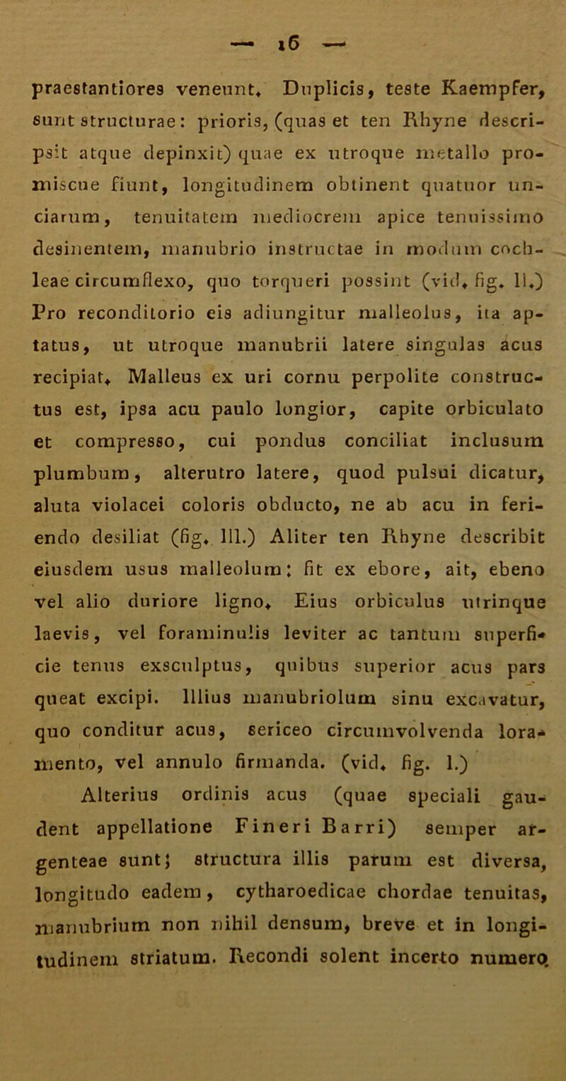 »6 praestantiore9 veneunt* Duplicis, teste Kaempfer, eunt structurae: prioris, (qua9 et ten Rhyne descri- psit atque depinxit) quae ex utroque metallo pro- miscue fiunt, longitudinem obtinent quatuor un- ciarum, tenuitatem mediocrem apice tenuissimo desilientem, manubrio instructae in modum coch- leae circumflexo, quo torqueri possint (vid. fig. Ii.) Pro reconditorio eis adiungitur malleolus, ita ap- tatus, ut utroque manubrii latere singulas acus recipiat* Malleus ex uri cornu perpolite construc- tus est, ipsa acu paulo longior, capite orbiculato et compresso, cui pondus conciliat inclusum plumbum, alterutro latere, quod pulsui dicatur, aluta violacei coloris obducto, ne ab acu in feri- endo desiliat (fig. 111.) Aliter ten Rhyne describit eiusdem usus malleolum: fit ex ebore, ait, ebeno vel alio duriore ligno. Eius orbiculus utrinque laevis, vel foraminulis leviter ac tantum superfi* cie tenus exsculptus, quibus superior acus pars queat excipi. Illius manubriolum sinu excavatur, quo conditur acus, 6ericeo circumvolvenda lora* mento, vel annulo firmanda, (vid. fig. 1.) Alterius ordinis acus (quae speciali gau- dent appellatione Fineri Barri) semper ar- genteae sunt} structura illis parum est diversa, longitudo eadem , cytharoedicae chordae tenuitas, manubrium non nihil densum, breve et in longi- tudinem striatum. Recondi solent incerto numero.