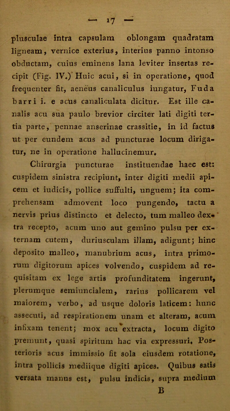plusculae intra capsulam oblongam quadratam ligneam, vernice exterius, interius panno intonso obductam, cuius eminens lana leviter insertas re- cipit (Fig. IV*) Huic acui, si in operatione, quod frequenter fit, aeneus canaliculus iungatur, Fu da barri i. e acus canaliculata dicitur. Est ille ca- nalis acu sua paulo brevior circiter lati digiti ter- tia parte, pennae anserinae crassitie, in id factus ut per eundem acus ad puncturae locum diriga- tur, ne in operatione hallucinemur* Chirurgia puncturae instituendae haec est: cuspidem sinistra recipiunt, inter digiti medii api- cem et iudicis, pollice suffulti, unguem; ita com- prehensam admovent loco pungendo, tactu a nervis prius distincto et delecto, tum malleo dex- tra recepto, acum uno aut gemino pulsu per ex- ternam cutem, duriusculam illam, adigunt; hinc deposito malleo, manubrium acus, intra primo- rum digitorum apices volvendo, cuspidem ad re- quisitam ex lege artis profunditatem ingerunt, plerumque semiuncialem, rarius pollicarem vel maiorem, verbo, ad usque doloris laticem: hunc assecuti, ad respirationem unam et alteram, acum infixam tenent; mox acu ^extracta, locum digito premunt, quasi spiritum hac via expressuri* Pos- terioris acus immissio fit sola eiusdem rotatione, intra pollicis mediique digiti apices. Quibus satis versata inanus est, pulsu indicis, supra medium B