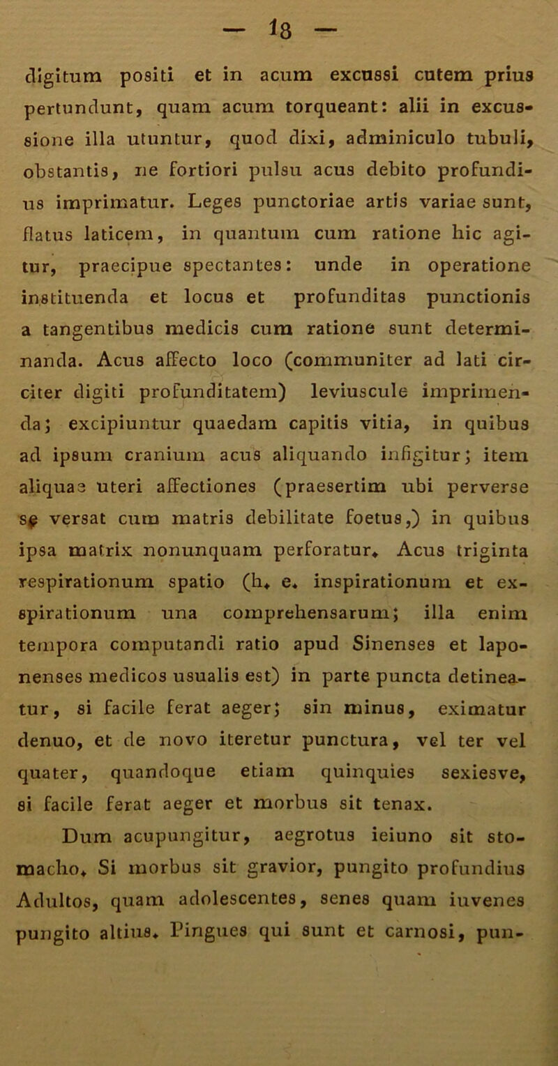 digitum positi et in acum excussi cutem prius pertundunt, quam acum torqueant: alii in excus- sione illa utuntur, quod dixi, adminiculo tubuli, obstantis, ne fortiori pulsu acus debito profundi- us imprimatur. Leges punctoriae artis variae sunt, flatus laticem, in quantum cum ratione hic agi- tur, praecipue spectantes: unde in operatione instituenda et locus et profunditas punctionis a tangentibus medicis cum ratione sunt determi- nanda. Acus affecto loco (communiter ad lati cir- citer digiti profunditatem) leviuscule imprimen- da; excipiuntur quaedam capitis vitia, in quibus ad ipsum cranium acus aliquando infigitur; item aliquae uteri affectiones (praesertim ubi perverse s^ versat cum matris debilitate foetus,) in quibus ipsa matrix nonunquam perforatur» Acus triginta respirationum spatio (h* e* inspirationum et ex- spirationum una comprehensarum; illa enim tempora computandi ratio apud Sinenses et lapo- nenses medicos usualis est) in parte puncta detinea- tur, si facile ferat aeger; sin minus, eximatur denuo, et de novo iteretur punctura, vel ter vel quater, quandoque etiam quinquies sexiesve, si facile ferat aeger et morbus sit tenax. Dum acupungitur, aegrotus ieiuno sit sto- macho* Si morbus sit gravior, pungito profundius Adultos, quam adolescentes, senes quam iuvenes pungito altius* Pingues qui sunt et carnosi, pun-