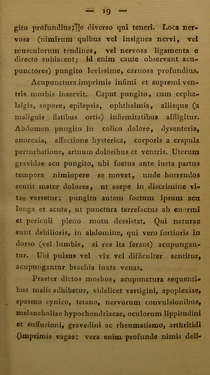 gito profundius ;T(e diverso qui teneri. Loca ner- vosa (nimirum quibus vel insignes nervi, vel musculorum tendines, vel nervosa ligamenta e directo subiacent; id enim caute observant acu- punctores) pungito levissime, carnosa profundius. Acupunctura imprimis infimi et supremi ven- tris morbis inservit. Caput pungito, cum cepha- lalgia, sopore, epilepsia, Ophthalmia, aliisque (a malignis datibus ortis) infirmitatibus affligitur. Abdomen pnngito in colico dolore, dysenteria, anorexia, afFectione hysterica, corporis a crapula perturbatione, artuum doloribus et ventris. Uterum gravidae acu pungito, ubi foetus ante iusta partus tempora nimiopere se movet, unde horrendos sentit mater dolores, ut saepe in discrimine vi- tae versetur; pungito autem foetum ipsum acu longa et acuta, ut punctura terrefactus ab enormi et periculi pleno motu dessistat. Qui naturae sunt debilioris, in abdomine, qui vero fortioris in dorso (vel lumbis, si res ita ferant) acupungan- tur. Ubi pulsus vel vix vel difficulter sentitur, acupungantur brachia iuxta venas. Praeter dictos morbos, acupunctura sequenti- bus malis adhibetur, videlicet vertigini, apoplexiae, spasmo cynico, tetano, nervorum convulsionibus, melancholiae hypochondriacae, oculorum lippitudini et suffusioni, gravedini ac rheumatismo, arthritidi (imprimis vagae: vera enim profunde nimis deli-